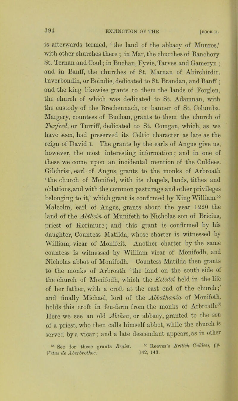 is afterwards termed, ‘the land of the abbacy of Munros,’ with other churches there ; in Mar, the churches of Banchory St. Ternan and Coul; in Buchan, Fyvie, Tarves and Gameryn ; and in Banff, the churches of St. Marnan of Abirchirdir, Inverbondin, or Boindie, dedicated to St. Brandan, and Banff ; and the king likewise grants to them the lands of Forglen, the church of which was dedicated to St. Adamnan, with the custody of the Brecbennach, or banner of St. Columba. Margery, countess of Buchan, grants to them the church of Turfrcd, or Turriff, dedicated to St. Comgan, which, as we have seen, had preserved its Celtic character as late as the reign of David I. The grants by the earls of Angus give us, however, the most interesting information; and in one of these we come upon an incidental mention of the Culdees. Gilchrist, earl of Angus, grants to the monks of Arbroath ‘ the church of Monifod, with its chapels, lands, tithes and oblations,and with the common pasturage and other privileges belonging to it,’ which grant is confirmed by King William.55 Malcolm, earl of Angus, grants about the year 1220 the land of the Abthein of Munifeth to Nicholas son of Bricius, priest of Kerimure; and this grant is confirmed by his daughter, Countess Matilda, whose charter is witnessed by William, vicar of Monifeit. Another charter by the same countess is witnessed by William vicar of Monifodh, and Nicholas abbot of Monifodh. Countess Matilda then grants to the monks of Arbroath * the land on the south side of the church of Monifodh, which the Kcledei held in the life of her father, with a croft at the east end of the church and finally Michael, lord of the Abbathania of Monifoth, holds this croft in feu-farm from the monks of Arbroath.'10 Here we see an old Abthen, or abbacy, granted to the son of a priest, who then calls himself abbot, while the church is served by a vicar; and a late descendant appears, as in other 55 See for these grants Regist. M Reeves’s British Culdees, pp- Vetue de Aberhrothoc. 142, 143.