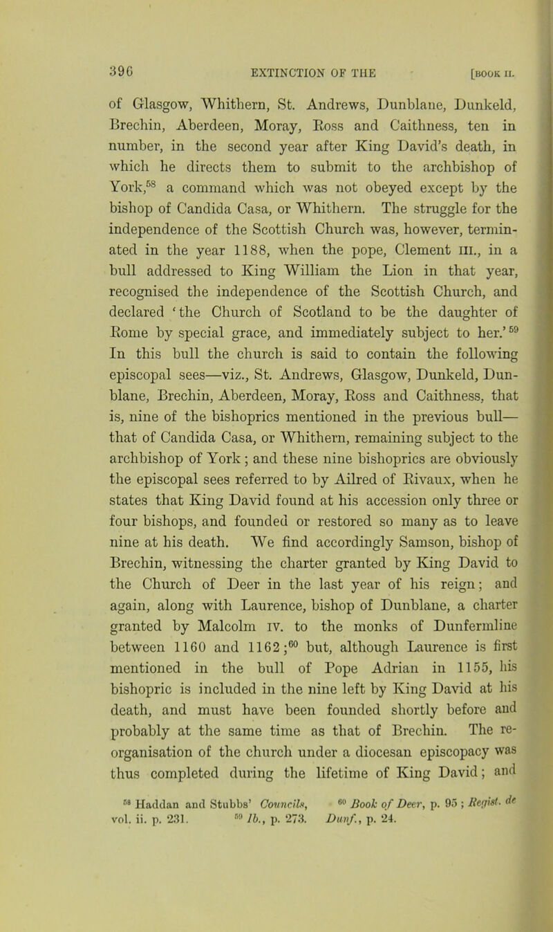 of Glasgow, Whithern, St. Andrews, Dunblane, Dunkeld, Brechin, Aberdeen, Moray, Boss and Caithness, ten in number, in the second year after King David’s death, in which he directs them to submit to the archbishop of York,58 a command which was not obeyed except by the bishop of Candida Casa, or Whithern. The struggle for the independence of the Scottish Church was, however, termin- ated in the year 1188, when the pope, Clement in., in a bull addressed to King William the Lion in that year, recognised the independence of the Scottish Church, and declared ‘the Church of Scotland to be the daughter of Borne by special grace, and immediately subject to her.’59 In this bull the church is said to contain the following episcopal sees—viz., St. Andrews, Glasgow, Dunkeld, Dun- blane, Brechin, Aberdeen, Moray, Boss and Caithness, that is, nine of the bishoprics mentioned in the previous bull— that of Candida Casa, or Whithern, remaining subject to the archbishop of York ; and these nine bishoprics are obviously the episcopal sees referred to by Ailred of Bivaux, when he states that King David found at his accession only three or four bishops, and founded or restored so many as to leave nine at his death. We find accordingly Samson, bishop of Brechin, witnessing the charter granted by King David to the Church of Deer in the last year of his reign; and again, along with Laurence, bishop of Dunblane, a charter granted by Malcolm iv. to the monks of Dunfermline between 1160 and 1162 j60 but, although Laurence is first mentioned in the bull of Pope Adrian in 1155, his bishopric is included in the nine left by King David at his death, and must have been founded shortly before and probably at the same time as that of Brechin. The re- organisation of the church under a diocesan episcopacy was thus completed during the lifetime of King David; and r’9 Haddan and Stubbs’ Council*, 60 Book of Deer, p. 95 ; Regitt- de vol. ii. p. 231. r,fl lb., p. 273. Dunf, p. 24.