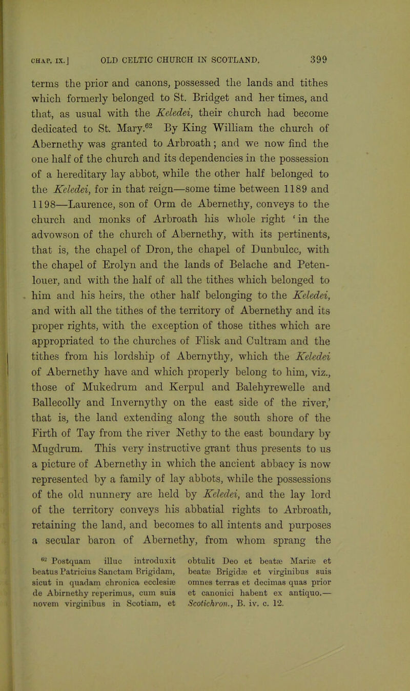 terms the prior and canons, possessed the lands and tithes which formerly belonged to St. Bridget and her times, and that, as usual with the Keledei, their church had become dedicated to St. Mary.62 By King William the church of Abernethy was granted to Arbroath; and we now find the one half of the church and its dependencies in the possession of a hereditary lay abbot, while the other half belonged to the Keledei, for in that reign—some time between 1189 and 1198—Laurence, son of Orm de Abernethy, conveys to the church and monks of Arbroath his whole right ‘in the advowson of the church of Abernethy, with its pertinents, that is, the chapel of Dron, the chapel of Dunbulcc, with the chapel of Erolyn and the lands of Belache and Peten- louer, and with the half of all the tithes which belonged to him and his heirs, the other half belonging to the Keledei, and with all the tithes of the territory of Abernethy and its proper rights, with the exception of those tithes which are appropriated to the churches of Flisk and Cultram and the tithes from his lordship of Abernythy, which the Keledei of Abernethy have and which properly belong to him, viz., those of Mukedrum and Kerpul and Balehyrewelle and Ballecolly and Invernythy on the east side of the river,’ that is, the land extending along the south shore of the Firth of Tay from the river Nethy to the east boundary by Mugdrum. This very instructive grant thus presents to us a picture of Abernethy in which the ancient abbacy is now represented by a family of lay abbots, while the possessions of the old nunnery are held by Keledei, and the lay lord of the territory conveys his abbatial rights to Arbroath, retaining the land, and becomes to all intents and purposes a secular baron of Abernethy, from whom sprang the 82 Postquam illuc introduxit beatus Patricius Sanctam Brigidam, sicut in quadam chronica eccleaise de Abirnethy reperimus, cum suis novem virginibus in Scotiam, et obtulit Deo et beatse Mariae et beat® Brigidre et virginibus suis omnes terras et decimas quas prior et canonici habent ex antiquo.— Scotichron., B. iv. c. 12.