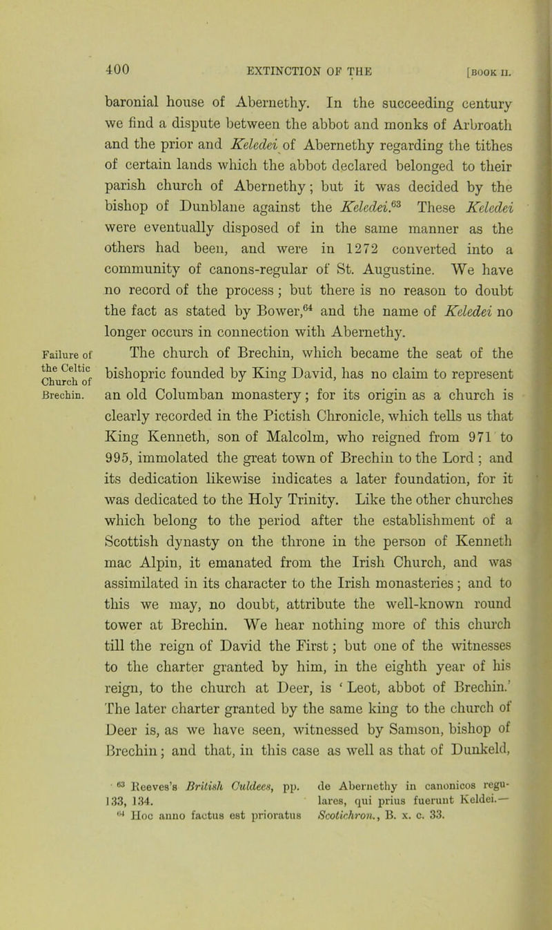 Failure of the Celtic Church of Brechin. 400 EXTINCTION OF THE [book il baronial house of Abernethy. In the succeeding century we find a dispute between the abbot and monks of Arbroath and the prior and Kelcdei of Abernethy regarding the tithes of certain lands which the abbot declared belonged to their parish church of Abernethy; but it was decided by the bishop of Dunblane against the Kelcdei.63 These Kelcdei were eventually disposed of in the same manner as the others had been, and were in 1272 converted into a community of canons-regular of St. Augustine. We have no record of the process ; but there is no reason to doubt the fact as stated by Bower,64 and the name of Keledei no longer occurs in connection with Abernethy. The church of Brechin, which became the seat of the bishopric founded by King David, has no claim to represent an old Columban monastery; for its origin as a church is clearly recorded in the Pictish Chronicle, which tells us that King Kenneth, son of Malcolm, who reigned from 971 to 995, immolated the great town of Brechin to the Lord ; and its dedication likewise indicates a later foundation, for it was dedicated to the Holy Trinity. Like the other churches which belong to the period after the establishment of a Scottish dynasty on the throne in the person of Kenneth mac Alpin, it emanated from the Irish Church, and was assimilated in its character to the Irish monasteries; and to this we may, no doubt, attribute the well-known round tower at Brechin. We hear nothing more of this church till the reign of David the First; but one of the witnesses to the charter granted by him, in the eighth year of his reign, to the church at Deer, is ‘ Leot, abbot of Brechin.' The later charter granted by the same king to the church of Deer is, as we have seen, witnessed by Samson, bishop of Brechin; and that, in this case as well as that of Dunkeld, ■ 63 lleeves’s British Culde.cs, pp. tie Abernethy in canonicos regu- 133, 134. lares, qui prius fuerunt Keldei.—