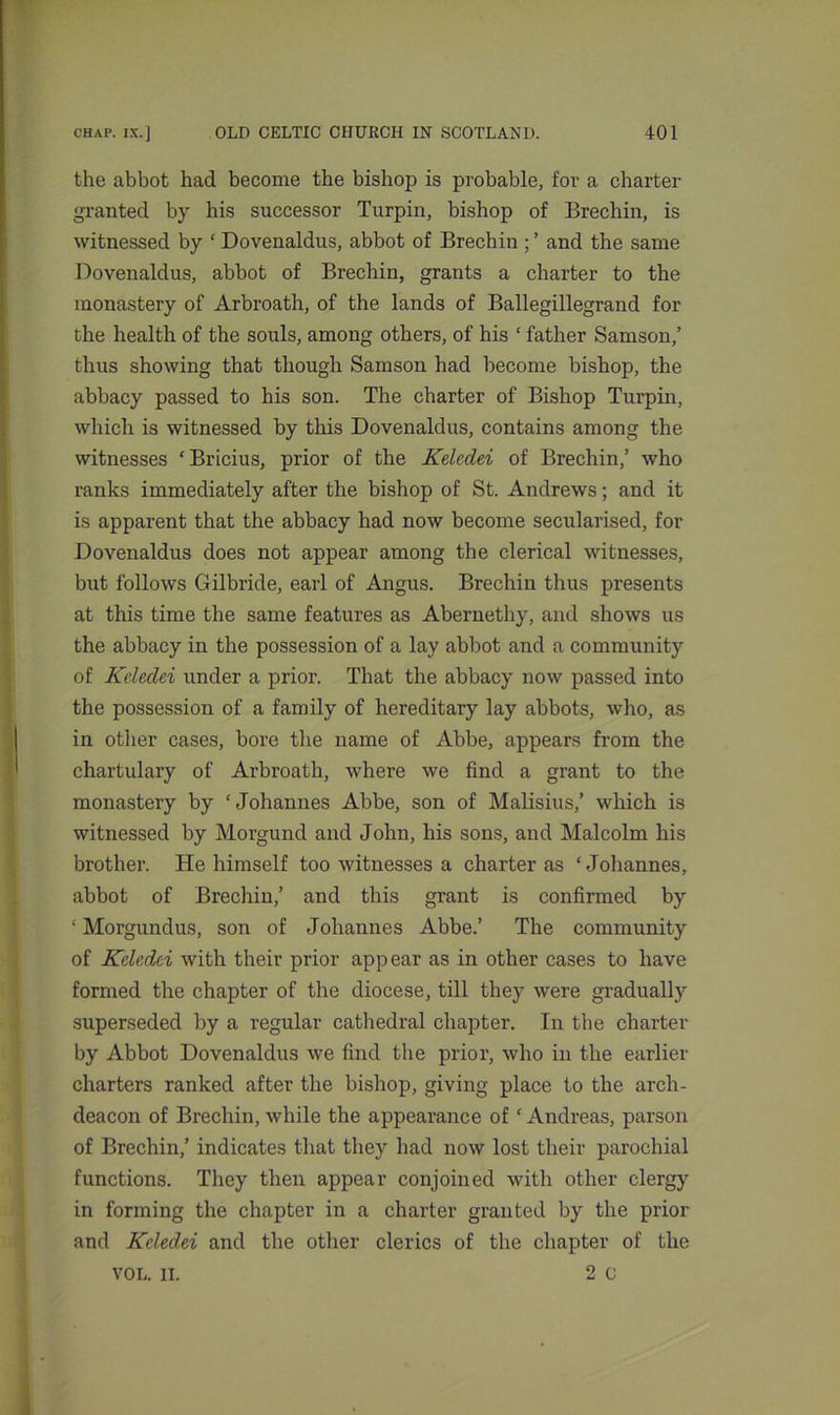 the abbot bad become the bishop is probable, for a charter granted by his successor Turpin, bishop of Brechin, is witnessed by ‘ Dovenaldus, abbot of Brechin ; ’ and the same Dovenaldus, abbot of Brechin, grants a charter to the monastery of Arbroath, of the lands of Ballegillegrand for the health of the souls, among others, of his ‘ father Samson,’ thus showing that though Samson had become bishop, the abbacy passed to his son. The charter of Bishop Turpin, which is witnessed by this Dovenaldus, contains among the witnesses ‘Bricius, prior of the Keleclei of Brechin,’ who ranks immediately after the bishop of St. Andrews; and it is apparent that the abbacy had now become secularised, for Dovenaldus does not appear among the clerical witnesses, but follows Gilbride, earl of Angus. Brechin thus presents at this time the same features as Abernethy, and shows us the abbacy in the possession of a lay abbot and a community of Kcledei under a prior. That the abbacy now passed into the possession of a family of hereditary lay abbots, who, as in other cases, bore the name of Abbe, appears from the chartulary of Arbroath, where we find a grant to the monastery by ‘Johannes Abbe, son of Malisius,’ which is witnessed by Morgund and John, his sons, and Malcolm his brother. He himself too witnesses a charter as ‘Johannes, abbot of Brechin,’ and this grant is confirmed by ; Morgundus, son of Johannes Abbe.’ The community of Kcledci with their prior appear as in other cases to have formed the chapter of the diocese, till they were gradually superseded by a regular cathedral chapter. In the charter by Abbot Dovenaldus we find the prior, who in the earlier charters ranked after the bishop, giving place to the arch- deacon of Brechin, while the appearance of ‘ Andreas, parson of Brechin,’ indicates that they had now lost their parochial functions. They then appear conjoined with other clergy in forming the chapter in a charter granted by the prior and Keledei and the other clerics of the chapter of the VOL. II. 2 o