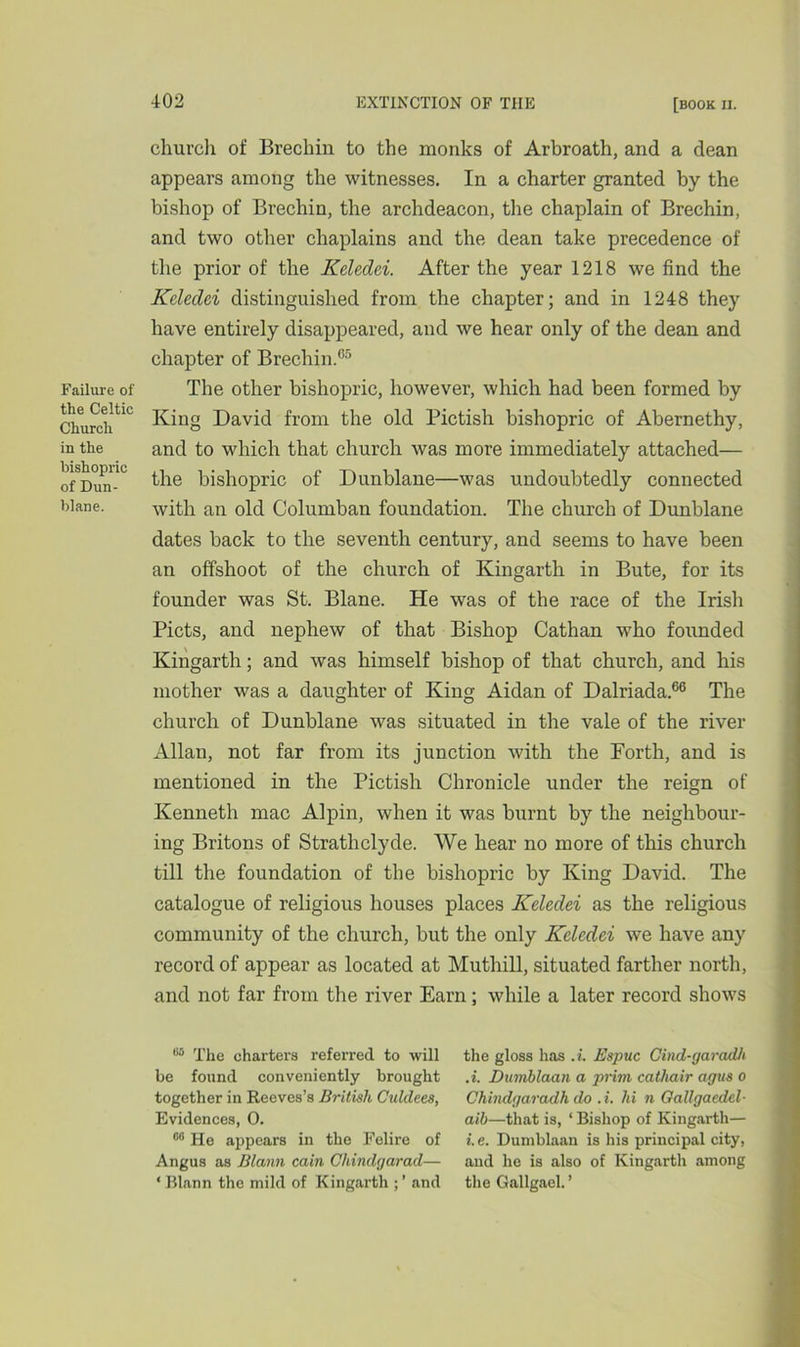Failure of the Celtic Church in the bishopric of Dun- blane. church of Brechin to the monks of Arbroath, and a dean appears among the witnesses. In a charter granted by the bishop of Brechin, the archdeacon, the chaplain of Brechin, and two other chaplains and the dean take precedence of the prior of the Keledei. After the year 1218 we find the Kcledci distinguished from the chapter; and in 1248 they have entirely disappeared, and we hear only of the dean and chapter of Brechin.65 The other bishopric, however, which had been formed by King David from the old Pictish bishopric of Abernethy, and to which that church was more immediately attached— the bishopric of Dunblane—was undoubtedly connected with an old Columban foundation. The church of Dunblane dates back to the seventh century, and seems to have been an offshoot of the church of Kingarth in Bute, for its founder was St. Blane. He was of the race of the Irish Piets, and nephew of that Bishop Cathan who founded Kingarth; and was himself bishop of that church, and his mother was a daughter of King Aidan of Dalriada.66 The church of Dunblane was situated in the vale of the river Allan, not far from its junction with the Forth, and is mentioned in the Pictish Chronicle under the reign of Kenneth mac Alpin, when it was burnt by the neighbour- ing Britons of Strathclyde. We hear no more of this church till the foundation of the bishopric by King David. The catalogue of religious houses places Keledei as the religious community of the church, but the only Keledei we have any record of appear as located at Muthill, situated farther north, and not far from the river Earn; while a later record shows 85 The charters referred to will be found conveniently brought together in Reeves’s British Culdees, Evidences, 0. 08 He appears in the Felire of Angus as Blann cain Chindgarad— * Blann the mild of Kingarth ; ’ and the gloss has .i. Espuc Gind-garadh .i. Dumblaan a prim catliair agus o Chindgaradh do . i. hi n Gallgaedel- aih—that is, ‘ Bishop of Kingarth— i.e. Dumblaan is his principal city, and he is also of Kingarth among the Gallgael. ’