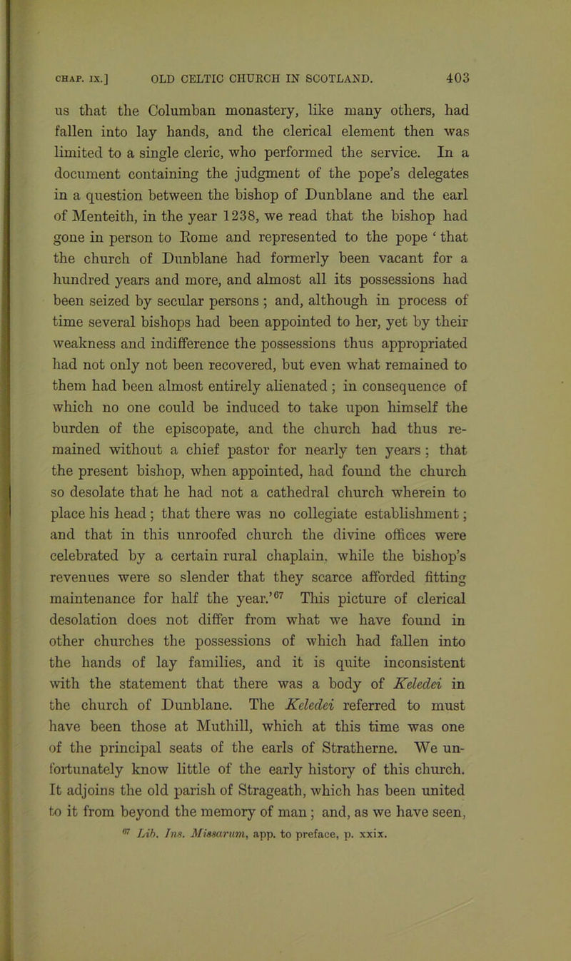 us that the Columban monastery, like many others, had fallen into lay hands, and the clerical element then was limited to a single cleric, who performed the service. In a document containing the judgment of the pope’s delegates in a question between the bishop of Dunblane and the earl of Menteith, in the year 1238, we read that the bishop had gone in person to Eome and represented to the pope ‘ that the church of Dunblane had formerly been vacant for a hundred years and more, and almost all its possessions had been seized by secular persons ; and, although in process of time several bishops had been appointed to her, yet by their weakness and indifference the possessions thus appropriated had not only not been recovered, but even what remained to them had been almost entirely alienated ; in consequence of which no one could he induced to take upon himself the burden of the episcopate, and the church had thus re- mained without a chief pastor for nearly ten years : that the present bishop, when appointed, had found the church so desolate that he had not a cathedral church wherein to place his head ; that there was no collegiate establishment; and that in this unroofed church the divine offices were celebrated by a certain rural chaplain, while the bishop’s revenues were so slender that they scarce afforded fitting maintenance for half the year.’67 This picture of clerical desolation does not differ from what we have found in other churches the possessions of which had fallen into the hands of lay families, and it is quite inconsistent with the statement that there was a body of Keledei in the church of Dunblane. The Keleclei referred to must have been those at Muthill, which at this time was one of the principal seats of the earls of Stratherne. We un- fortunately know little of the early history of this church. It adjoins the old parish of Strageath, which has been united to it from beyond the memory of man ; and, as we have seen, 67 Lib. Ins. Missarum, app. to preface, p. xxix.