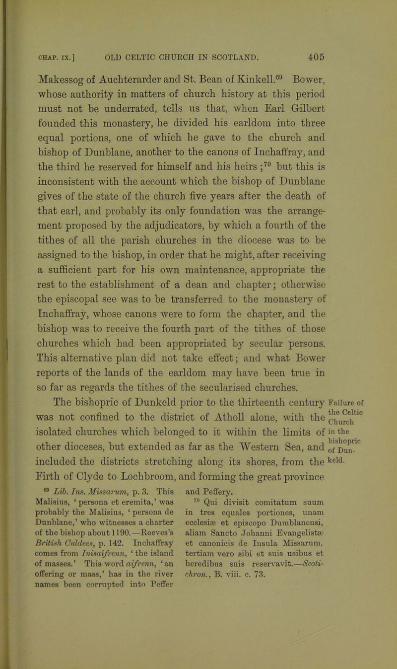 Makessog of Aucliterarder and St. Bean of Kinkell.69 Bower, whose authority in matters of church history at this period must not be underrated, tells us that, when Earl Gilbert founded this monastery, he divided his earldom into three equal portions, one of which he gave to the church and bishop of Dunblane, another to the canons of Inchaffray, and the third he reserved for himself and his heirs ;70 but this is inconsistent with the account which the bishop of Dunblane gives of the state of the church five years after the death of that earl, and probably its only foundation was the arrange- ment proposed by the adjudicators, by which a fourth of the tithes of all the parish churches in the diocese was to be assigned to the bishop, in order that he might, after receiving a sufficient part for his own maintenance, appropriate the rest to the establishment of a dean and chapter; otherwise the episcopal see was to be transferred to the monastery of Inchaffray, whose canons were to form the chapter, and the bishop was to receive the fourth part of the tithes of those churches which had been appropriated by secular persons. This alternative plan did not take effect; and what Bower reports of the lands of the earldom may have been true in so far as regards the tithes of the secularised churches. The bishopric of Dunkeld prior to the thirteenth century Failure of was not confined to the district of Atholl alone, with the *!1heu^tlc isolated churches which belonged to it within the limits of >>• the other dioceses, but extended as far as the Western Sea, and orDun™ included the districts stretching along its shores, from the keld- Eirth of Clyde to Lochbroom, and forming the great province 69 Lib. Ins. Missarum, p. 3. This Malisius, * persona et eremita,’ was probably the Malisius, ‘ persona de Dunblane,’ who witnesses a charter of the bishop about 1190.—Reeves’s British Culdees, p. 142. Inchaffray comes from Inisai/renn, ‘ the island of masses.’ This wordaifrenn, ‘an offering or mass,’ has in the river names been corrupted into Peffer and Peffery. 70 Qui divisit comitatum suum in tres equates portiones, unam ecclesite et episcopo Dumblanensi, aliam Sancto Johanni Evangelista- et canonicis de Insula Missarum, tertiam vero sibi et suis usibus et heredibus suis reservavit.—Scoti- chron., B. viii. c. 73.