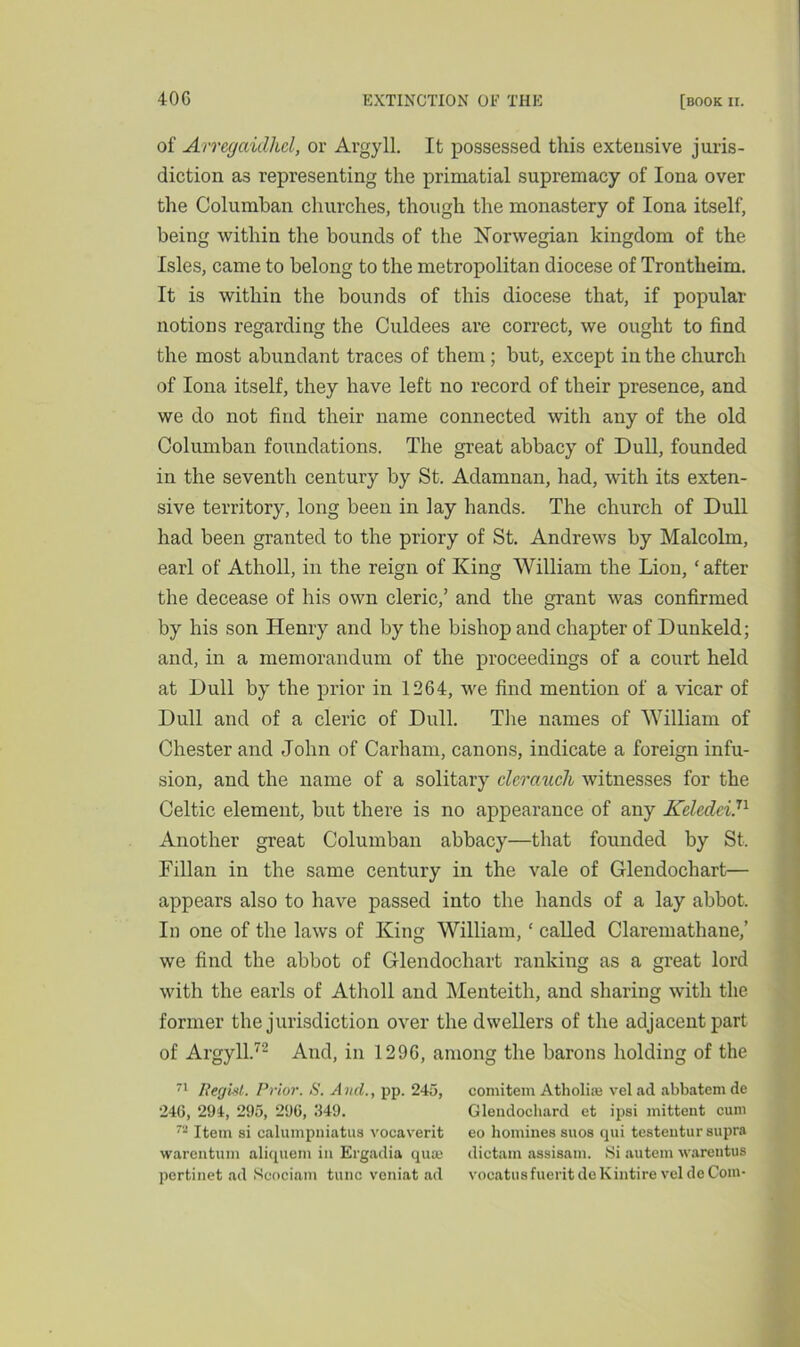 of Arregaidhcl, or Argyll. It possessed this extensive juris- diction as representing the primatial supremacy of Iona over the Columban churches, though the monastery of Iona itself, being within the bounds of the Norwegian kingdom of the Isles, came to belong to the metropolitan diocese of Trontlieim. It is within the bounds of this diocese that, if popular notions regarding the Culdees are correct, we ought to find the most abundant traces of them; but, except in the church of Iona itself, they have left no record of their presence, and we do not find their name connected with any of the old Columban foundations. The great abbacy of Dull, founded in the seventh century by St. Adamnan, had, with its exten- sive territory, long been in lay hands. The church of Dull had been granted to the priory of St. Andrews by Malcolm, earl of Atholl, in the reign of King William the Lion, ‘ after the decease of his own cleric,’ and the grant was confirmed by his son Henry and by the bishop and chapter of Dunkeld; and, in a memorandum of the proceedings of a court held at Dull by the prior in 1264, we find mention of a vicar of Dull and of a cleric of Dull. The names of William of Chester and John of Carham, canons, indicate a foreign infu- sion, and the name of a solitary clcraucli witnesses for the Celtic element, but there is no appearance of any Keledei.n Another great Columban abbacy—that founded by St. Fillan in the same century in the vale of Glendochart— appears also to have passed into the hands of a lay abbot. In one of the laws of King William, ‘ called Claremathane,’ we find the abbot of Glendochart ranking as a great lord with the earls of Atholl and Menteith, and sharing with the former the jurisdiction over the dwellers of the adjacent part of Argyll.72 And, in 1296, among the barons holding of the 71 Regist. Prior. S. AvcL, pp. 245, eomitem Atholise velad abbatemde 24G, 294, 295, 296, 349. Glendochard et ipsi mittent cum n Item si calumpniatus vocaverit eo homines suos qui testentur supra warentum aliquem in Ergadia qua; dictam assisam. Si autem warentus pertinet ad Scociam tunc veniat ad vocatusfuerit deKintire vel de Com-