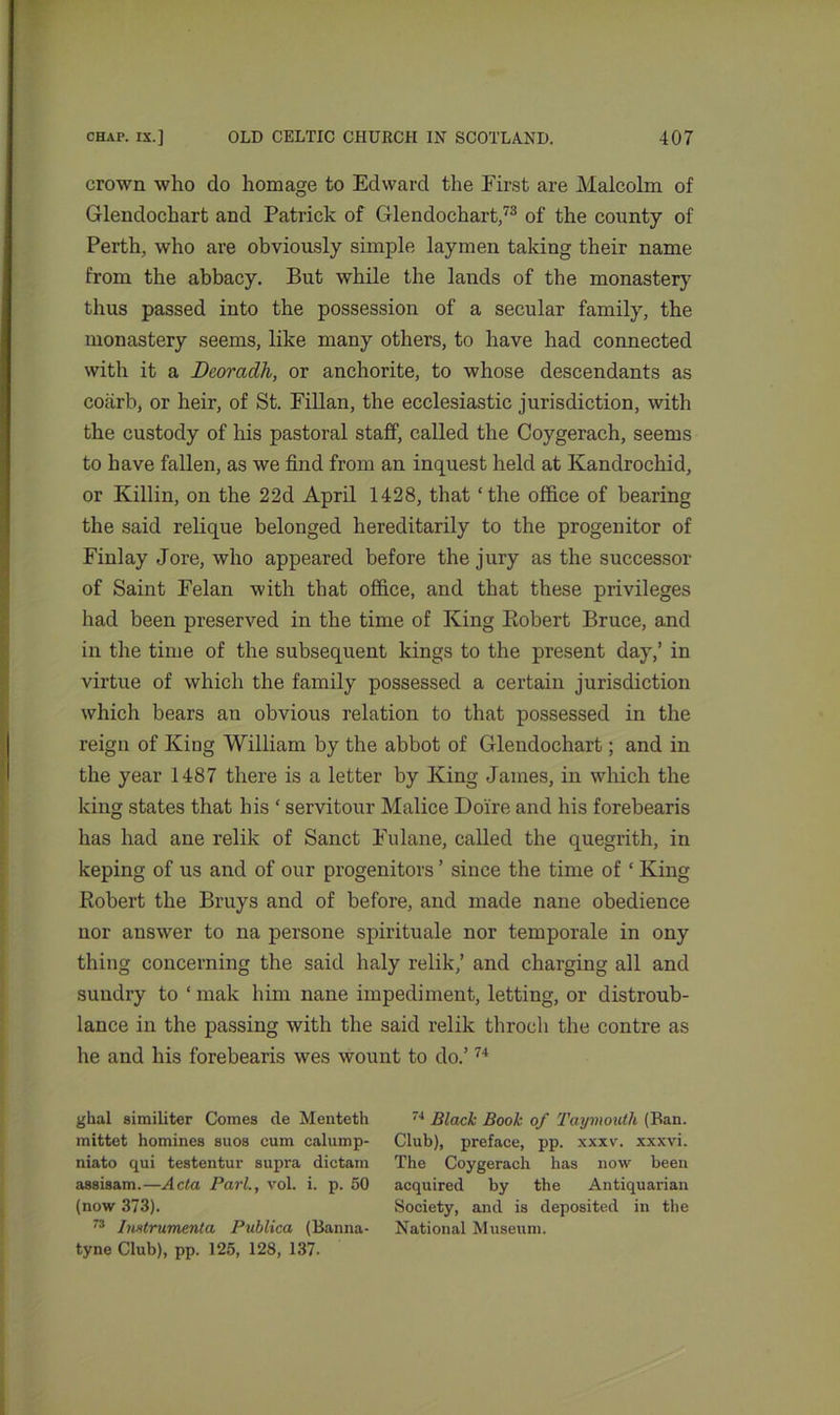 crown who do homage to Edward the First are Malcolm of Glendochart and Patrick of Glendochart,73 of the county of Perth, who are obviously simple laymen taking their name from the abbacy. But while the lands of the monaster}’ thus passed into the possession of a secular family, the monastery seems, like many others, to have had connected with it a Deoradh, or anchorite, to whose descendants as coiirb, or heir, of St. Fillan, the ecclesiastic jurisdiction, with the custody of his pastoral staff, called the Coygerach, seems to have fallen, as we find from an inquest held at Kandrochid, or Killin, on the 22d April 1428, that ‘the office of bearing the said relique belonged hereditarily to the progenitor of Finlay Jore, who appeared before the jury as the successor of Saint Felan with that office, and that these privileges had been preserved in the time of King Robert Bruce, and in the time of the subsequent kings to the present day,’ in virtue of which the family possessed a certain jurisdiction which bears an obvious relation to that possessed in the reign of King William by the abbot of Glendochart; and in the year 1487 there is a letter by King James, in which the king states that his ‘ servitour Malice Doire and his forebearis has had ane relik of Sanct Fulane, called the quegrith, in keping of us and of our progenitors ’ since the time of ‘ King Robert the Bruys and of before, and made nane obedience nor answer to na persone spirituale nor temporale in ony thing concerning the said haly relik,’ and charging all and sundry to ‘ mak him nane impediment, letting, or distroub- lance in the passing with the said relik throcli the contre as he and his forebearis wes wount to do.’74 glial similiter Comes de Menteth mittet homines suos cum calump- niato qui testentur supra dictain assisam.—Acta Pari., vol. i. p. 50 (now 373). 73 Imtrumenta Publica (Banna- tyne Club), pp. 125, 128, 137. 74 Black Book of Taymouth (Ban. Club), preface, pp. xxxv. xxxvi. The Coygerach has now been acquired by the Antiquarian Society, and is deposited in the National Museum.