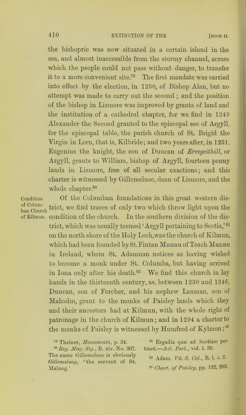 the bishopric was now situated in a certain island in the sea, and almost inaccessible from the stormy channel, across which the people could not pass without danger, to transfer it to a more convenient site.79 The first mandate was carried into effect by the election, in 1250, of Bishop Alan, but no attempt was made to carry out the second ; and the position of the bishop in Lismore was improved by grants of land and the institution of a cathedral chapter, for we find in 1249 Alexander the Second granted to the episcopal see of Argyll, for the episcopal table, the parish church of St. Brigid the Virgin in Lorn, that is, Kilbride; and two years after, in 1251, Eugenius the knight, the son of Duncan of JErregeithill, or Argyll, grants to William, bishop of Argyll, fourteen penny lands in Lismore, free of all secular exactions; and this charter is witnessed by Gillemeluoc, dean of Lismore, and the whole chapter.80 Condition Of the Columban foundations in this great western dis- ban Church we ^hd traces of only two which throw light upon the of Kilrnun. condition of the church. In the southern division of the dis- trict, which was usually termed ‘ Argyll pertaining to Scotia,’81 on the north shore of the Holy Loch,was the church of Kilrnun, which had been founded by St.Fintan Muunu of Teach Munnu in Ireland, whom St. Adamnan notices as having wished to become a monk under St. Columba, but having arrived in Iona only after his death.82 We find this church in lay hands in the thirteenth century, as, between 1230 and 1246, Duncan, son of Fercher, and his nephew Lauman, son of Malcolm, grant to the monks of Paisley lands which they and their ancestors had at Kilrnun, with the whole right of patronage in the church of Kilrnun; and iii 1294 a charter to the monks of Paisley is witnessed by Humfred of Kylmon;83 79 Theiner, Monumenta, p. 54. 80 Beg. Mar/. Sig., B. xiv. No. 307. The name Gillemeluoc is obviously Oillemaluog, ‘ the servant of St. Maluog. ’ 81 Ergadia qua3 ad Scotiam per- tinet.—Act. Pari., vol. i. 50. 82 Adam. Vit. S. Col., B. i. c. 2. 88 Chart, of Paisley, pp. 132, 203.