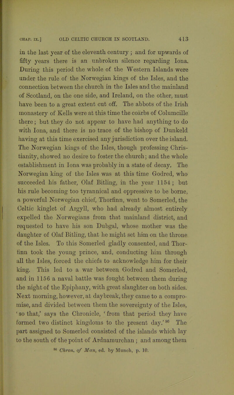 in the last year of the eleventh century ; and for upwards of fifty years there is an unbroken silence regarding Iona. During this period the whole of the Western Islands were under the rule of the Norwegian kings of the Isles, and the connection between the church in the Isles and the mainland of Scotland, on the one side, and Ireland, on the other, must have been to a great extent cut off. The abbots of the Irish monastery of Kells were at this time the coiirbs of Columcille there; but they do not appear to have had anything to do with Iona, and there is no trace of the bishop of Dunkeld having at this time exercised any jurisdiction over the island. The Norwegian kings of the Isles, though professing Chris- tianity, showed no desire to foster the church; and the whole establishment in Iona was probably in a state of decay. The Norwegian king of the Isles was at this time Godred, who succeeded his father, Olaf Bitling, in the year 1154; but his rule becoming too tyrannical and oppressive to be borne, a powerful Norwegian chief, Thorfinn, went to Somerled, the Celtic kinglet of Argyll, who had already almost entirely expelled the Norwegians from that mainland district, and requested to have his son Dubgal, whose mother was the daughter of Olaf Bitling, that he might set him on the throne of the Isles. To this Somerled gladly consented, and Thor- finn took the young prince, and, conducting him through all the Isles, forced the chiefs to acknowledge him for their king. This led to a war between Godred and Somerled, and in 1156 a naval battle was fought between them during the night of the Epiphany, with great slaughter on both sides. Next morning, however, at daybreak, they came to a compro- mise, and divided between them the sovereignty of the Isles, ‘ so that,’ says the Chronicle, ‘ from that period they have formed two distinct kingdoms to the present day.’86 The part assigned to Somerled consisted of the islands which lay to the south of the point of Ardnamurchan ; and among them 86 Chron. of Man, ed. by Munch, p. 10.