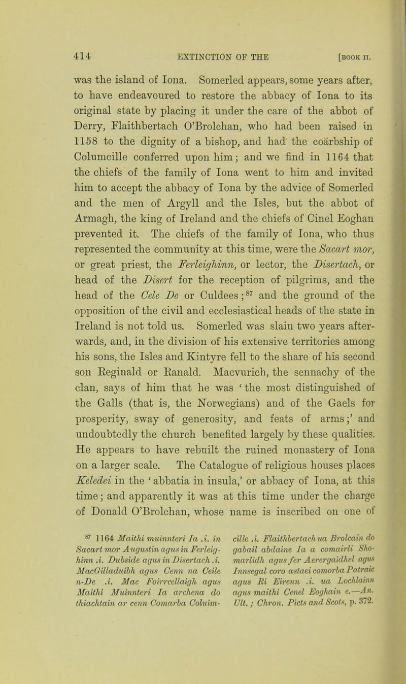 was the island of Iona. Somerled appears, some years after, to have endeavoured to restore the abbacy of Iona to its original state by placing it under the care of the abbot of Derry, Flaithbertach O’Brolchan, who had been raised in 1158 to the dignity of a bishop, and had the coarbship of Columcille conferred upon him; and we find in 1164 that the chiefs of the family of Iona went to him and invited him to accept the abbacy of Iona by the advice of Somerled and the men of Argyll and the Isles, but the abbot of Armagh, the king of Ireland and the chiefs of Cinel Eoghan prevented it. The chiefs of the family of Iona, who thus represented the community at this time, were the Sacart mor, or great priest, the Ferleighinn, or lector, the Disertach, or head of the Disert for the reception of pilgrims, and the head of the Cele Be or Culdees;87 and the ground of the opposition of the civil and ecclesiastical heads of the state in Ireland is not told us. Somerled was slaiu two years after- wards, and, in the division of his extensive territories among his sons, the Isles and Kintyre fell to the share of his second son Reginald or Ranald. Macvurich, the sennachy of the clan, says of him that he was ‘ the most distinguished of the Galls (that is, the Norwegians) and of the Gaels for prosperity, sway of generosity, and feats of armsand undoubtedly the church benefited largely by these qualities. He appears to have rebuilt the ruined monastery of Iona on a larger scale. The Catalogue of religious houses places Keledei in the ‘ abbatia in insula,’ or abbacy of Iona, at this time; and apparently it was at this time under the charge of Donald O’Brolchan, whose name is inscribed on one of 87 1164 Maithi muinnteri la A. in Sacart mor Augustin agusin Ferleig- hinn A. Duhside agus in Disertach A. MacOilladuibh agus Cenn na Ceile n-De A. Mac FoirrceUaigh agus Maithi Muinnteri la arcliena do thiachtain ar cenn Comarha Coluim- cUle A. Flaithbertach ua Brolcain do gabail abdaine la a comairli Sho- marlidh agus fer Aercrgaidhel agus Innsegal coro astaei comorba Patraic agus Pi Eirenn A. ua Lochlainn agus maithi Cenel Eoghain e.—An. Ult. ; Chron. Piets and Scots, p. 372.