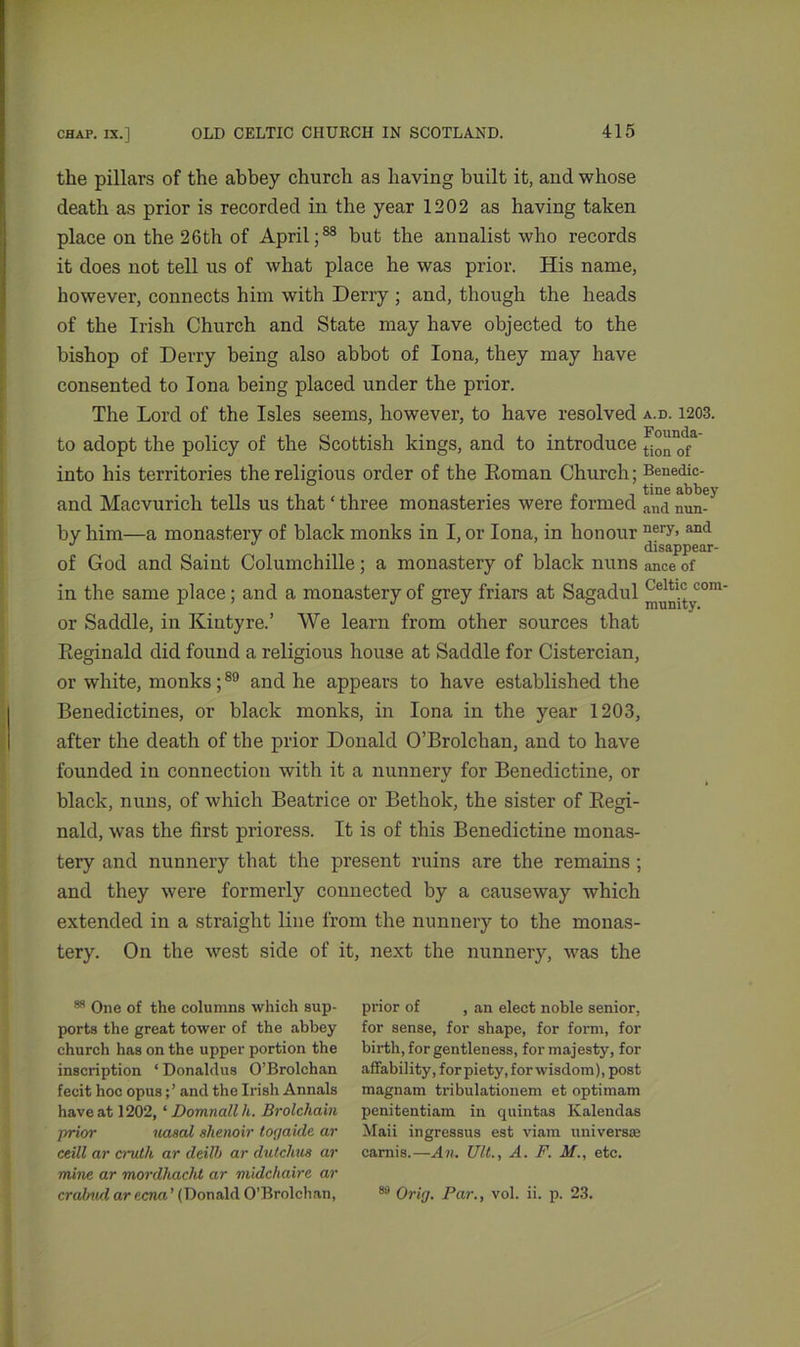 the pillars of the abbey church as having built it, and whose death as prior is recorded in the year 1202 as having taken place on the 26th of April;88 bnt the annalist who records it does not tell us of what place he was prior. His name, however, connects him with Derry ; and, though the heads of the Irish Church and State may have objected to the bishop of Derry being also abbot of Iona, they may have consented to Iona being placed under the prior. The Lord of the Isles seems, however, to have resolved a.d. 1203. to adopt the policy of the Scottish kings, and to introduce ^n0^a into his territories the religious order of the Roman Church; Benedic- and Macvurich tells us that ‘ three monasteries were formed and nun. by him—a monastery of black monks in I, or Iona, in honour nery> and J J disappear- of God and Saint Columchille; a monastery of black nuns ance of in the same place; and a monastery of grey friars at Sagadul °m or Saddle, in Kintyre.’ We learn from other sources that Reginald did found a religious house at Saddle for Cistercian, or white, monks;89 and he appears to have established the Benedictines, or black monks, in Iona in the year 1203, after the death of the prior Donald O’Brolchan, and to have founded in connection with it a nunnery for Benedictine, or black, nuns, of which Beatrice or Bethok, the sister of Regi- nald, was the first prioress. It is of this Benedictine monas- tery and nunnery that the present ruins are the remains ; and they were formerly connected by a causeway which extended in a straight line from the nunnery to the monas- tery. On the west side of it, next the nunnery, was the 88 One of the columns which sup- ports the great tower of the abbey church has on the upper portion the inscription ‘ Donaldus O’Brolchan fecit hoc opusancl the Irish Annals have at 1202, ‘ Domnallh. Brolchain prior nasal shenoir torjaide ar ceill ar crutli ar deilb ar dutclius ar mine ar mordhacht ar midcliaire ar crabnd ar ecna ’ (Donald O’Brolchan, prior of , an elect noble senior, for sense, for shape, for form, for birth, for gentleness, for majesty, for affability, for piety, for wisdom), post magnam tribulationem et optimam penitentiam in quintas Kalendas Maii ingressus est viain universae carnis.—An. Ult., A. F. M., etc. 89 Orirj. Par., vol. ii. p. 23.