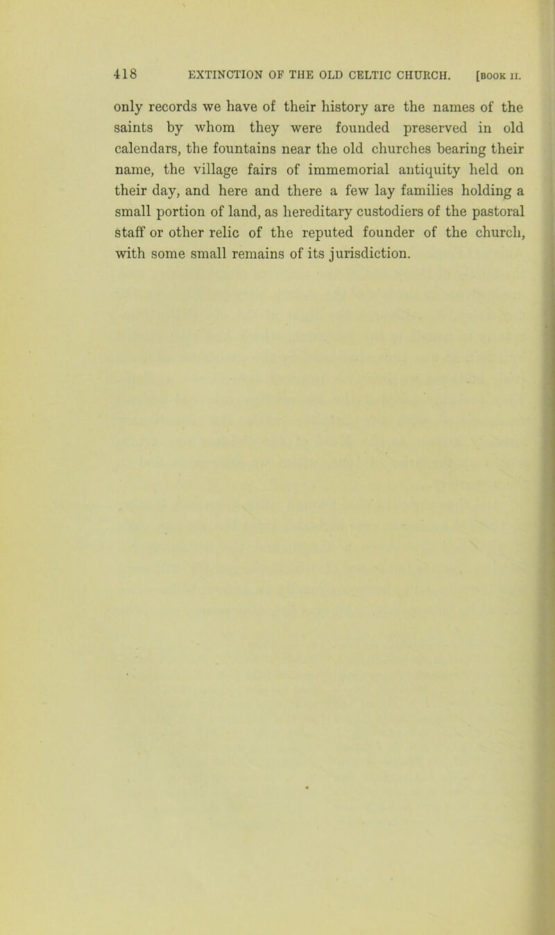 only records we have of their history are the names of the saints by whom they were founded preserved in old calendars, the fountains near the old churches hearing their name, the village fairs of immemorial antiquity held on their day, and here and there a few lay families holding a small portion of land, as hereditary custodiers of the pastoral staff or other relic of the reputed founder of the church, with some small remains of its jurisdiction.