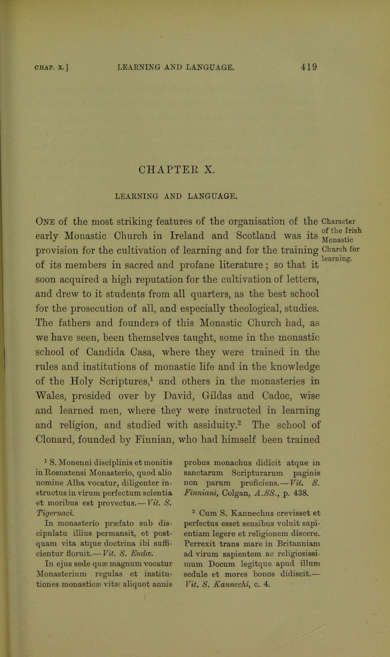 CHAPTER X. LEARNING AND LANGUAGE. One of the most striking features of the organisation of the Character early Monastic Church in Ireland and Scotland was its MomLtieSt provision for the cultivation of learning and for the training Church for learning. of its members in sacred and profane literature; so that it soon acquired a high reputation for the cultivation of letters, and drew to it students from all quarters, as the best school for the prosecution of all, and especially theological, studies. The fathers and founders of this Monastic Church had, as we have seen, been themselves taught, some in the monastic school of Candida Casa, where they were trained in the rules and institutions of monastic life and in the knowledge of the Holy Scriptures,1 and others in the monasteries in Wales, presided over by David, Gildas and Cadoc, wise and learned men, where they were instructed in learning and religion, and studied with assiduity.2 The school of Clonard, founded by Finnian, who had himself been trained 1 S. Monenni disciplinis et monitis in Ilosnatensi Monasterio, quod alio nomine Alba vocatur, diligenter in- structus in virum perfectum scientia et moribus est provectus.—Vit. S. Tigernaci. In monasterio preefato sub dis- cipulatu illius permansit, et post- quam vita atque doctrina ibi suffi- cientur floruit. — Vit. S. Endce. In ejus sede quas magnum vocatur Monasterium regulas et institu- tiones monastic® vit® aliquot annis probus monachus didicit atque in sanctarum Scripturarum paginis non parum proficiens.—Vit. Finniani, Colgan, A. SS., p. 438. ■ Cum S. Kannechus crevisset et perfectus esset sensibus voluit sapi- entiam legere et religionem discere. Perrexit trans mare in Britanniam ad virum sapientem ac religiosissi- mum Docum legitque apud ilium sedule et mores bonos didiscit.— Vit. S. Kannechi, c. 4.