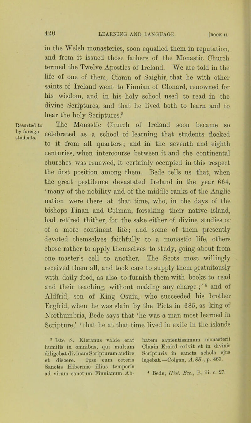 Resorted to by foreign students. iii the Welsh monasteries, soon equalled them in reputation, and from it issued those fathers of the Monastic Church termed the Twelve Apostles of Ireland. We are told in the life of one of them, Ciaran of Saighir, that he with other saints of Ireland went to Finnian of Clonard, renowned for his wisdom, and in his holy school used to read in the divine Scriptures, and that he lived both to learn and to hear the holy Scriptures.3 The Monastic Church of Ireland soon became so celebrated as a school of learning that students flocked to it from all quarters; and in the seventh and eighth centuries, when intercourse between it and the continental churches was renewed, it certainly occupied in this respect the first position among them. Bede tells us that, when the great pestilence devastated Ireland in the year 664, ‘ many of the nobility and of the middle ranks of the Anglic nation were there at that time, who, in the days of the bishops Finan and Colman, forsaking their native island, had retired thither, for the sake either of divine studies or of a more continent life; and some of them presently devoted themselves faithfully to a monastic life, others chose rather to apply themselves to study, going about from one master’s cell to another. The Scots most willingly received them all, and took care to supply them gratuitously with daily food, as also to furnish them with books to read and their teaching, without making any charge ; ’4 and of Aldfrid, son of King Osuiu, who succeeded his brother Ecgfrid, when he was slain by the Piets in 685, as king of Northumbria, Bede says that ‘he was a man most learned in Scripture,’ ‘ that he at that time lived in exile in the islands :J Iste S. Kieranus valde erat batein sapientissimum monasterii humilis in omnibus, qui multum Cluain Eraird exivit et in divinis diligebat divinam Scripturam audire Scripturis in sancta schola ejus et discere. Ipse cum ceteris legebat.—Colgan, A.SS., p. 463. Sanctis Hibemiaa illins temporis ad virum sanctum Finnianum Ab- 4 Bede, Hist. Ecc., B. iii. c. 27.