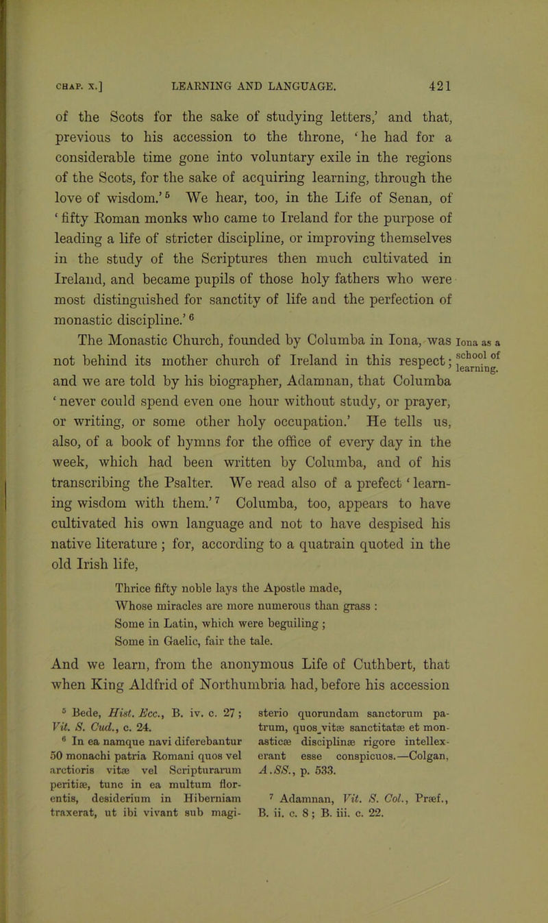 of the Scots for the sake of studying letters/ and that, previous to his accession to the throne, ‘lie had for a considerable time gone into voluntary exile in the regions of the Scots, for the sake of acquiring learning, through the love of wisdom.’5 We hear, too, in the Life of Senan, of ‘ fifty Roman monks who came to Ireland for the purpose of leading a life of stricter discipline, or improving themselves in the study of the Scriptures then much cultivated in Ireland, and became pupils of those holy fathers who were most distinguished for sanctity of life and the perfection of monastic discipline.’6 The Monastic Church, founded by Columba in Iona, was iona as a not behind its mother church of Ireland in this respect; sch°o1 of and we are told by his biographer, Adamnan, that Columba ‘ never could spend even one hour without study, or prayer, or writing, or some other holy occupation.’ He tells us, also, of a book of hymns for the office of every day in the week, which had been written by Columba, and of his transcribing the Psalter. We read also of a prefect ‘learn- ing wisdom with them.’7 Columba, too, appears to have cultivated his own language and not to have despised his native literature ; for, according to a quatrain quoted in the old Irish life, Thrice fifty noble lays the Apostle made, Whose miracles are more numerous than grass : Some in Latin, which were beguiling ; Some in Gaelic, fair the tale. And we learn, from the anonymous Life of Cuthbert, that when King Aldfrid of Northumbria had, before his accession 8 Bede, Hist. Ecc., B. iv. c. 27; Vil. S. Cud., c. 24. 6 In ea namque navi diferebantur 50 monachi pati’ia Romani quos vel arctioris vitae vel Scripturarum peritiae, tunc in ea multum flor- entis, desiderium in Hiberniam traxerat, ut ibi vivant sub magi- sterio quorundam sanctorum pa- trum, quosyvitoe sanctitatae et mon- astics disciplinae rigore intellex- erant esse conspicuos.—Colgan, A. SS., p. 533. 7 Adamnan, Vit. S. Col., Praef., B. ii. c. 8; B. iii. c. 22.