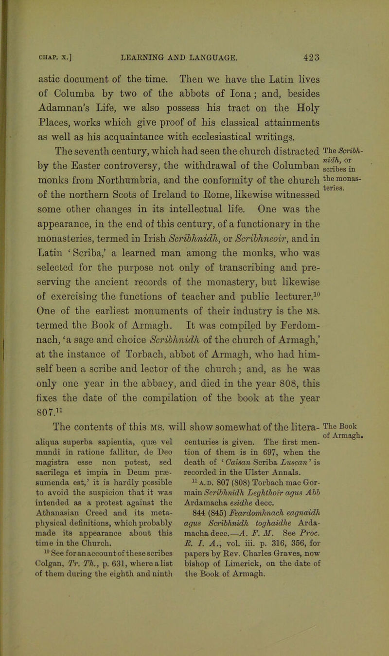 astic document of the time. Then we have the Latin lives of Columba by two of the abbots of Iona; and, besides Adamnan’s Life, we also possess his tract on the Holy Places, works which give proof of his classical attainments as well as his acquaintance with ecclesiastical writings. The seventh century, which had seen the church distracted by the Easter controversy, the withdrawal of the Columban monks from Northumbria, and the conformity of the church of the northern Scots of Ireland to Eome, likewise witnessed some other changes in its intellectual life. One was the appearance, in the end of this century, of a functionary in the monasteries, termed in Irish Scribhnidh, or Scribhneoir, and in Latin ‘ Scriba,’ a learned man among the monks, who was selected for the purpose not only of transcribing and pre- serving the ancient records of the monastery, but likewise of exercising the functions of teacher and public lecturer.10 One of the earliest monuments of their industry is the MS. termed the Book of Armagh. It was compiled by Ferdom- nach, ‘a sage and choice Scribhnidh of the church of Armagh,’ at the instance of Torbach, abbot of Armagh, who had him- self been a scribe and lector of the church; and, as he was only one year in the abbacy, and died in the year 808, this fixes the date of the compilation of the book at the year 807.11 The contents of this MS. will show somewhat of the litera- aliqua superba sapientia, quae vel mundi in ratione fallitur, de Deo magistra esse non potest, sed sacrilega et impia in Deum prse- sumenda est,’ it is hardly possible to avoid the suspicion that it was intended as a protest against the Athanasian Creed and its meta- physical definitions, which probably made its appearance about this time in the Church. 10 See for an account of these scribes Colgan, Tr. Th., p. 631, where a list of them during the eighth and nintli centuries is given. The first men- tion of them is in 697, when the death of 1 Caisan Scriba Luscan ’ is recorded in the Ulster Annals. 11 a. d. 807 (808) Torbach mac Gor- main Scribhnidh Leghtlioir agm A bb Ardamacha esidhe decc. 844 (845) Feardomhnach eagnaidli agus Scribhnidh toghaidhe Arda- macha decc.—A. F. M. See Proc. R. I. A., vol. iii. p. 316, 356, for papers by Rev. Charles Graves, now bishop of Limerick, on the date of the Book of Armagh. The Scribh- nidh, or scribes in the monas- teries. The Book of Armagh.