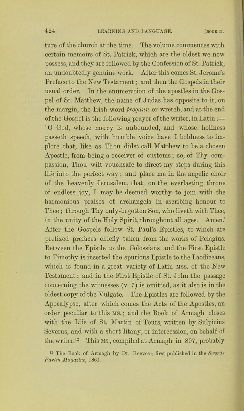 ture of the church at the time. The volume commences with certain memoirs of St. Patrick, which are the oldest we now possess, and they are followed by the Confession of St. Patrick, an undoubtedly genuine work. After this comes St. Jerome’s Preface to the New Testament; and then the Gospels in their usual order. In the enumeration of the apostles in the Gos- pel of St. Matthew, the name of Judas has opposite to it, on the margin, the Irish word trogaun or wretch, and at the end of the Gospel is the following prayer of the writer, in Latin:— ‘ 0 God, whose mercy is unbounded, and whose holiness passeth speech, with humble voice have I boldness to im- plore that, like as Thou didst call Matthew to be a chosen Apostle, from being a receiver of customs; so, of Thy com- passion, Thou wilt vouchsafe to direct my steps during this life into the perfect way ; and place me in the angelic choir of the heavenly Jerusalem, that, on the everlasting throne of endless joy, I may be deemed worthy to join with the harmonious praises of archangels in ascribing honour to Thee ; through Thy only-begotten Son, who liveth with Thee, in the unity of the Holy Spirit, throughout all ages. Amen.’ After the Gospels follow St. Paul’s Epistles, to which are prefixed prefaces chiefly taken from the works of Pelagius. Between the Epistle to the Colossians and the First Epistle to Timothy is inserted the spurious Epistle to the Laodiceans, which is found in a great variety of Latin mss. of the New Testament; and in the First Epistle of St. John the passage concerning the witnesses (v. 7) is omitted, as it also is in the oldest copy of the Vulgate. The Epistles are followed by the Apocalypse, after which comes the Acts of the Apostles, an order peculiar to this ms. ; and the Book of Armagh closes with the Life of St. Martin of Tours, written by Sulpicius Severus, and with a short litany, or intercession, on behalf of the writer.12 This MS., compiled at Armagh in 807, probably 12 The Book of Armagh by Dr. Reeves; first published in the Swords Parish Magazine, 1861.