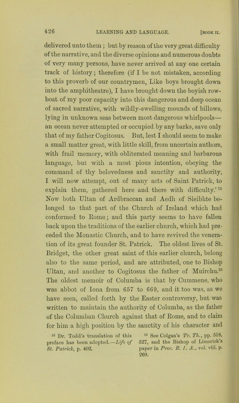 delivered unto them ; but by reason of the very great difficulty of the narrative, and the diverse opinions and numerous doubts of very many persons, have never arrived at any one certain track of history; therefore (if I be not mistaken, according to this proverb of our countrymen, Like boys brought down into the amphitheatre), I have brought down the boyish row- boat of my poor capacity into this dangerous and deep ocean of sacred narrative, with wildly-swelling mounds of billows, lying in unknown seas between most dangerous whirlpools— an ocean never attempted or occupied by any barks, save only that of my father Cogitosus. But, lest I should seem to make a small matter great, with little skill, from uncertain authors, with frail memory, with obliterated meaning and barbarous language, but with a most pious intention, obeying the command of thy belovedness and sanctity and authority, I will now attempt, out of many acts of Saint Patrick, to explain them, gathered here and there with difficulty.’15 Now both Ultan of Ardbraccan and Aedh of Sleibhte be- longed to that part of the Church of Ireland which had conformed to Borne ; and this party seems to have fallen back upon the traditions of the earlier church, which had pre- ceded the Monastic Church, and to have revived the venera- tion of its great founder St. Patrick. The oldest lives of St. Bridget, the other great saint of this earlier church, belong also to the same period, and are attributed, one to Bishop Ultan, and another to Cogitosus the father of Muirchu.16 The oldest memoir of Columba is that by Cummene, who was abbot of Iona from 657 to 669, and it too was, as we have seen, called forth by the Easter controversy, but was written to maintain the authority of Columba, as the father of the Columban Church against that of Borne, and to claim for him a high position by the sanctity of his character and 10 Dr. Todd’s translation of this 10 See Colgan’s TV. T/i., pp. 518, preface has been adopted.—Life of 527, and the Bishop of Limerick's St. Patrick, p. 402. paper in Proc. P. I. A., vol. viii. p. 269.