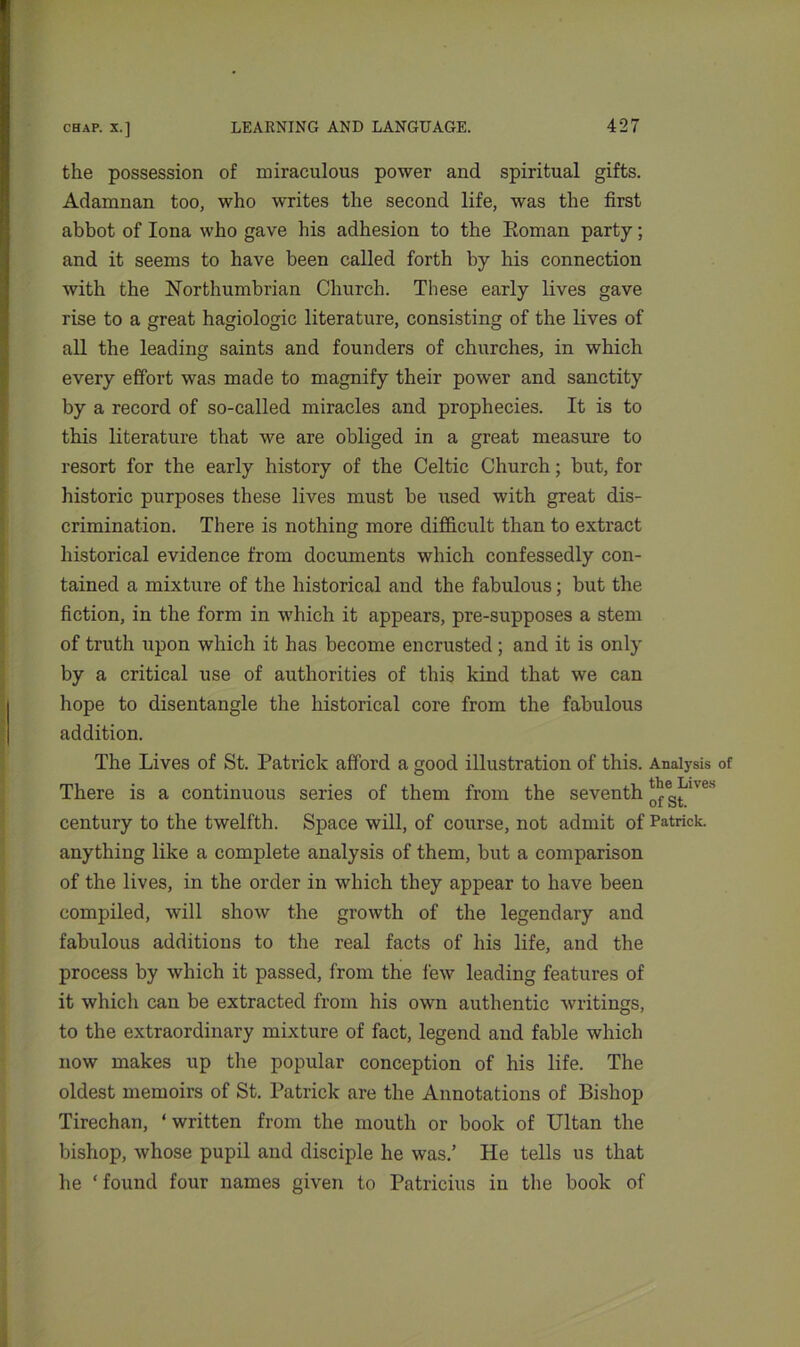 the possession of miraculous power and spiritual gifts. Adamnan too, who writes the second life, was the first abbot of Iona who gave his adhesion to the Eoman party; and it seems to have been called forth by his connection with the Northumbrian Church. These early lives gave rise to a great hagiologic literature, consisting of the lives of all the leading saints and founders of churches, in which every effort was made to magnify their power and sanctity by a record of so-called miracles and prophecies. It is to this literature that we are obliged in a great measure to resort for the early history of the Celtic Church; but, for historic purposes these lives must be used with great dis- crimination. There is nothing more difficult than to extract historical evidence from documents which confessedly con- tained a mixture of the historical and the fabulous; but the fiction, in the form in which it appears, pre-supposes a stem of truth upon which it has become encrusted ; and it is only by a critical use of authorities of this kind that we can hope to disentangle the historical core from the fabulous addition. The Lives of St. Patrick afford a good illustration of this. Analysis of There is a continuous series of them from the seventh ^g^es century to the twelfth. Space will, of course, not admit of Patrick, anything like a complete analysis of them, but a comparison of the lives, in the order in which they appear to have been compiled, will show the growth of the legendary and fabulous additions to the real facts of his life, and the process by which it passed, from the few leading features of it which can be extracted from his own authentic writings, to the extraordinary mixture of fact, legend and fable which now makes up the popular conception of his life. The oldest memoirs of St. Patrick are the Annotations of Bishop Tirechan, * written from the mouth or book of Ultan the bishop, whose pupil and disciple he was.’ He tells us that he ‘ found four names given to Patricius in the book of