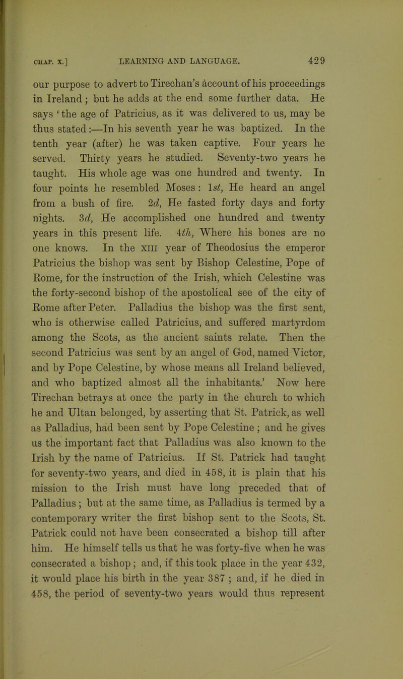 our purpose to advert to Tirechan’s account of his proceedings in Ireland ; but he adds at the end some further data. He says ‘ the age of Patricius, as it was delivered to us, may be thus stated:—In his seventh year he was baptized. In the tenth year (after) he was taken captive. Pour years he served. Thirty years he studied. Seventy-two years he taught. His whole age was one hundred and twenty. In four points he resembled Moses : \st, He heard an angel from a bush of fire. 2d, He fasted forty days and forty nights. 3d, He accomplished one hundred and twenty years in this present life. 4th, Where his bones are no one knows. In the xm year of Theodosius the emperor Patricius the bishop was sent by Bishop Celestine, Pope of Home, for the instruction of the Irish, which Celestine was the forty-second bishop of the apostolical see of the city of Home after Peter. Palladius the bishop was the first sent, who is otherwise called Patricius, and suffered martyrdom among the Scots, as the ancient saints relate. Then the second Patricius was sent by an angel of God, named Victor, and by Pope Celestine, by whose means all Ireland believed, and who baptized almost all the inhabitants.’ Now here Tirechan betrays at once the party in the church to which he and Ultan belonged, by asserting that St. Patrick, as well as Palladius, had been sent by Pope Celestine ; and he gives us the important fact that Palladius was also known to the Irish by the name of Patricius. If St. Patrick had taught for seventy-two years, and died in 458, it is plain that his mission to the Irish must have long preceded that of Palladius; but at the same time, as Palladius is termed by a contemporary writer the first bishop sent to the Scots, St. Patrick could not have been consecrated a bishop till after him. He himself tells us that he was forty-five when he was consecrated a bishop ; and, if this took place in the year 432, it would place his birth in the year 387 ; and, if he died in 458, the period of seventy-two years would thus represent