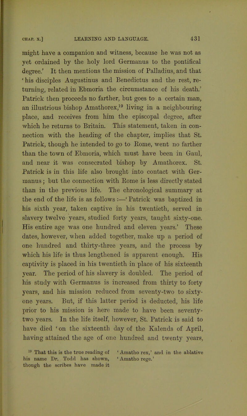might have a companion and witness, because he was not as yet ordained by the holy lord Germanus to the pontifical degree.’ It then mentions the mission of Palladius, and that ‘ his disciples Augustinus and Benedictus and the rest, re- turning, related in Ebmoria the circumstance of his death.’ Patrick then proceeds no farther, but goes to a certain man, an illustrious bishop Amathorex,19 living in a neighbouring place, and receives from him the episcopal degree, after which he returns to Britain. This statement, taken in con- nection with the heading of the chapter, implies that St. Patrick, though he intended to go to Borne, went no farther than the town of Ebmoria, which must have been in Gaul, and near it was consecrated bishop by Amathorex. St. Patrick is in this life also brought into contact with Ger- manus ; but the connection with Rome is less directly stated than in the previous life. The chronological summary at the end of the life is as follows :—‘ Patrick was baptized in his sixth year, taken captive in his twentieth, served in slavery twelve years, studied forty years, taught sixty-one. His entire age was one hundred and eleven years.’ These dates, however, when added together, make up a period of one hundred and thirty-three years, and the process by which his life is thus lengthened is apparent enough. His captivity is placed in his twentieth in place of his sixteenth year. The period of his slavery is doubled. The period of his study with Germanus is increased from thirty to forty years, and his mission reduced from seventy-two to sixty- one years. But, if this latter period is deducted, his life prior to his mission is here made to have been seventy- two years. In the life itself, however, St. Patrick is said to have died * on the sixteenth day of the Kalends of April, having attained the age of one hundred and twenty years, 19 That this is the true reading of ‘ Amatho rex,’ and in the ablative his name Dr. Todd has shown, ‘ Amatho rege. ’ though the scribes have made it
