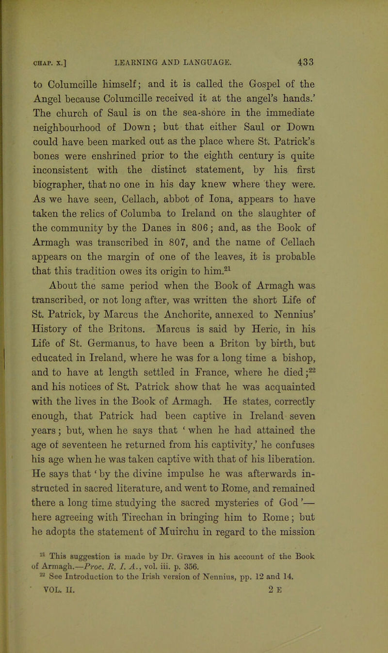 to Columcille himself; and it is called the Gospel of the Angel because Columcille received it at the angel’s hands.’ The church of Saul is on the sea-shore in the immediate neighbourhood of Down ; but that either Saul or Down could have been marked out as the place where St. Patrick’s bones were enshrined prior to the eighth century is quite inconsistent with the distinct statement, by his first biographer, that no one in his day knew where they were. As we have seen, Cellach, abbot of Iona, appears to have taken the relics of Columba to Ireland on the slaughter of the community by the Danes in 806; and, as the Book of Armagh was transcribed in 807, and the name of Cellach appears on the margin of one of the leaves, it is probable that this tradition owes its origin to him.21 About the same period when the Book of Armagh was transcribed, or not long after, was written the short Life of St. Patrick, by Marcus the Anchorite, annexed to Nennius’ History of the Britons. Marcus is said by Heric, in his Life of St. Germanus, to have been a Briton by birth, but educated in Ireland, where he was for a long time a bishop, and to have at length settled in France, where he died;22 and his notices of St. Patrick show that he was acquainted with the lives in the Book of Armagh. He states, correctly enough, that Patrick had been captive in Ireland seven years; but, when he says that ‘ when he had attained the age of seventeen he returned from his captivity,’ he confuses his age when he was taken captive with that of his liberation. He says that ‘ by the divine impulse he was afterwards in- structed in sacred literature, and went to Rome, and remained there a long time studying the sacred mysteries of God ’— here agreeing with Tirechan in bringing him to Rome; but he adopts the statement of Muirchu in regard to the mission 21 This suggestion is made by Dr. Graves in his account of the Book of Armagh.—Proc. R. I. A., vol. iii. p. 356. 22 See Introduction to the Irish version of Nennius, pp. 12 and 14. VOL. U. 2 E