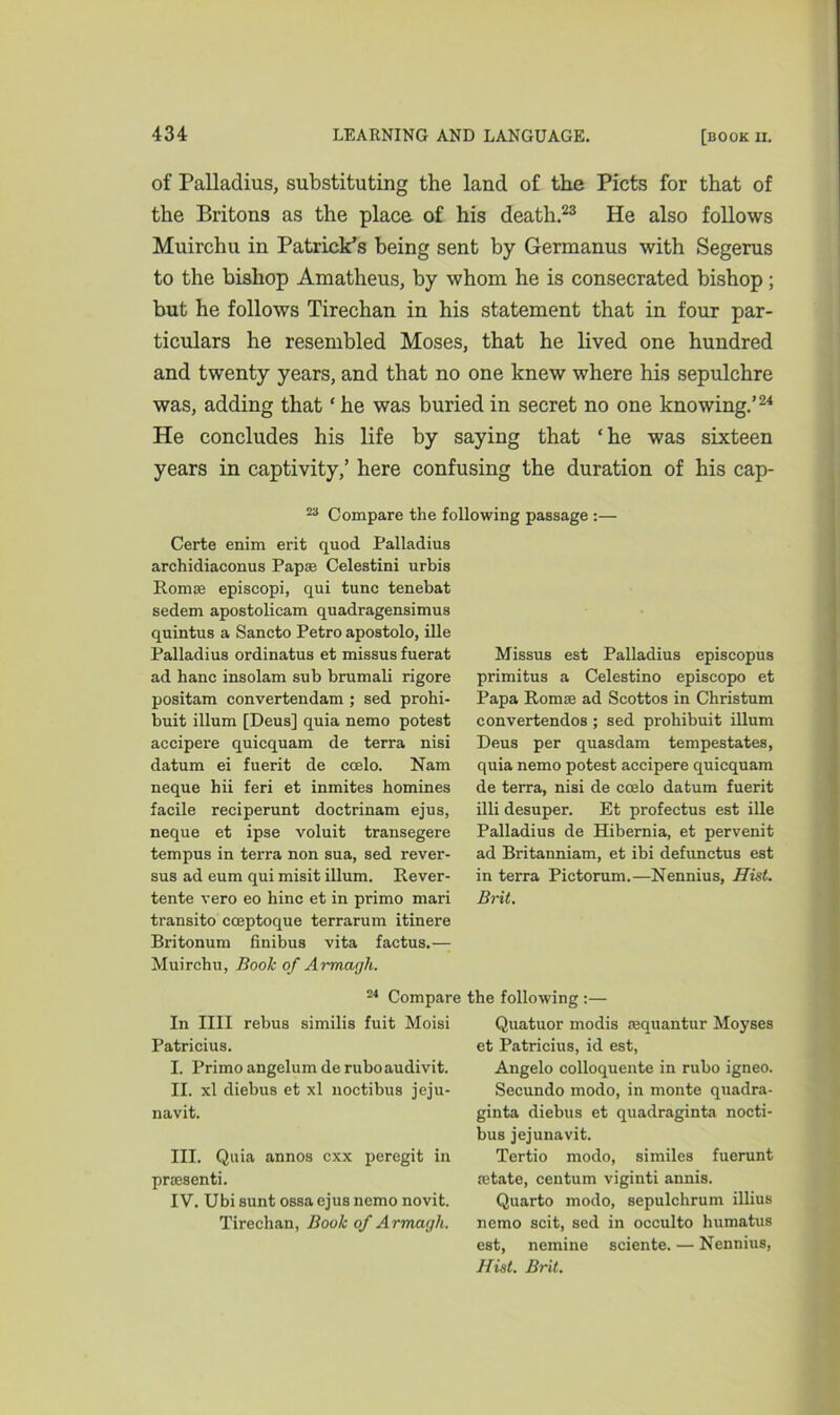 of Palladius, substituting the land of the Piets for that of the Britons as the place of his death.23 He also follows Muirchu in Patrick’s being sent by Germanus with Segerus to the bishop Amatheus, by whom he is consecrated bishop ; but he follows Tirechan in his statement that in four par- ticulars he resembled Moses, that he lived one hundred and twenty years, and that no one knew where his sepulchre was, adding that * he was buried in secret no one knowing.’24 He concludes his life by saying that ‘he was sixteen years in captivity,’ here confusing the duration of his cap- 23 Compare the following passage :— Certe enim erit quod Palladius archidiaconus Papse Celestini urbis Romas episcopi, qui tunc tenebat sedem apostolicam quadragensimus quintus a Sancto Petro apostolo, ille Palladius ordinatus et missus fuerat ad hanc insolam sub brumali rigore positam convertendam ; sed prohi- buit ilium [Deus] quia nemo potest accipere quicquam de terra nisi datum ei fuerit de coelo. Nam neque hii feri et inmites homines facile reciperunt doctrinam ejus, neque et ipse voluit transegere tempus in terra non sua, sed rever- sus ad eum qui misit ilium. Rever- tente vero eo hinc et in primo mari transito cceptoque terrarum itinere Britonum finibus vita factus.— Muirchu, Book of Armagh. Missus est Palladius episcopus primitus a Celestino episcopo et Papa Romse ad Scottos in Christum convertendos ; sed prohibuit ilium Deus per quasdam tempestates, quia nemo potest accipere quicquam de terra, nisi de ccelo datum fuerit illi desuper. Et profectus est ille Palladius de Hibernia, et pervenit ad Britanniam, et ibi defimetus est in terra Pictorum.—Nennius, Hist. Brit. 24 Compare the following :— In IIII rebus similis fuit Moisi Patricius. I. Primo angelum deruboaudivit. II. xl diebus et xl noctibus jeju- navit. III. Quia annos exx peregit in prmsenti. IV. Ubi sunt ossa ejus nemo novit. Tirechan, Book of Armagh. Quatuor modis requantur Moyses et Patricius, id est, Angelo colloquente in rubo igneo. Secundo modo, in monte quadra- ginta diebus et quadraginta nocti- bus jejunavit. Tertio modo, similes fuerunt jetate, centum viginti annis. Quarto modo, sepulchrum illius nemo scit, sed in occulto humatus est, nemine sciente. — Nennius, Hist. Brit.