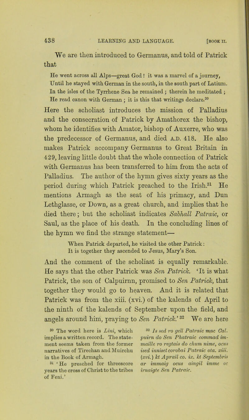 We are then introduced to Germanus, and told of Patrick that He went across all Alps—great God! it was a marvel of a journey, Until he stayed with German in the south, in the south part of Latium. In the isles of the Tyrrhene Sea he remained; therein he meditated ; He read canon with German ; it is this that writings declare.30 Here the scholiast introduces the mission of Palladius and the consecration of Patrick by Amathorex the bishop, whom he identifies with Arnator, bishop of Auxerre, who was the predecessor of Germanus, and died A.D. 418. He also makes Patrick accompany Germanus to Great Britain in 429, leaving little doubt that the whole connection of Patrick with Germanus has been transferred to him from the acts of Palladius. The author of the hymn gives sixty years as the period during which Patrick preached to the Irish.31 He mentions Armagh as the seat of his primacy, and Dun Lethglasse, or Down, as a great church, and implies that he died there; but the scholiast indicates Sabhall Patraic, or Saul, as the place of his death. In the concluding lines of the hymn we find the strange statement— When Patrick departed, he visited the other Patrick: It is together they ascended to Jesus, Mary’s Son. And the comment of the scholiast is equally remarkable. He says that the other Patrick was Sen Patrick. ‘It is what Patrick, the son of Calpuirnn, promised to Sen Patrick, that together they would go to heaven. And it is related that Patrick was from the xiii. (xvi.) of the kalends of April to the ninth of the kalends of September upon the field, and angels around him, praying to Sen Patrick.’32 We are here 30 The word here is Lini, which implies a written record. The state- ment seems taken from the former narratives of Tirechan and Muirchu in the Book of Armagh. 31 ‘ He preached for threescore years the cross of Christ to the tribes of Feni.’ 33 Is seel ro gell Patraic mac Cal- puirn do Sen Phatraic commad im- maille ro reglais do chum nime, ocus ised inniset corobai Patraic ota. xiii. (xvi.) let Aprail co. ix. Id Septembris ar immaig ocus aingil imme oc irnaigte Sen Patraic.