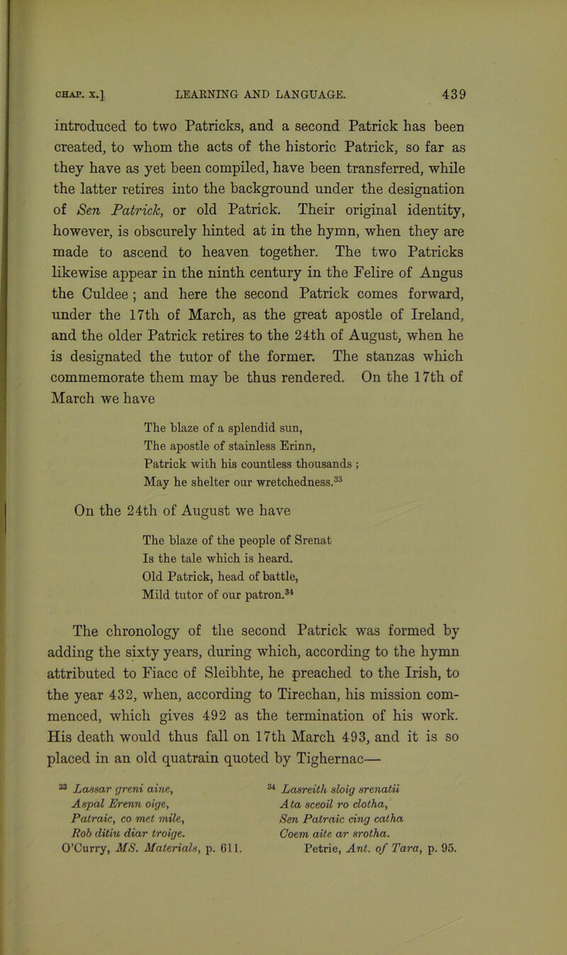 introduced to two Patricks, and a second Patrick has been created, to whom the acts of the historic Patrick, so far as they have as yet been compiled, have been transferred, while the latter retires into the background under the designation of Sen Patrick, or old Patrick. Their original identity, however, is obscurely hinted at in the hymn, when they are made to ascend to heaven together. The two Patricks likewise appear in the ninth century in the Felire of Angus the Culdee; and here the second Patrick comes forward, under the 17th of March, as the great apostle of Ireland, and the older Patrick retires to the 24th of August, when he is designated the tutor of the former. The stanzas which commemorate them may he thus rendered. On the 17th of March we have The blaze of a splendid sun, The apostle of stainless Erinn, Patrick with his countless thousands ; May he shelter our wretchedness.33 On the 24th of August we have The blaze of the people of Srenat Is the tale which is heard. Old Patrick, head of battle, Mild tutor of our patron.34 The chronology of the second Patrick was formed by adding the sixty years, during which, according to the hymn attributed to Fiacc of Sleibhte, he preached to the Irish, to the year 432, when, according to Tirechan, his mission com- menced, which gives 492 as the termination of his work. His death would thus fall on 17th March 493, and it is so placed in an old quatrain quoted by Tighernac— 33 Lassar rjreni aine, Aspal Erenn oige, Patraic, co met mile, Rob ditiu diar troige. O’Curry, MS. Materials, p. 611. 34 Lasreith sloig srenatii A ta sceoil ro clotha, Sen Patraic cing cat ha Goem aite ar srotha. Petrie, Ant. of Tara, p. 95.