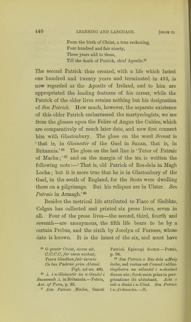 From the birth of Christ, a true reckoning, Four hundred and fair ninety, Three years add to these, Till the death of Patrick, chief Apostle.35 The second Patrick thus created, with a life which lasted one hundred and twenty years and terminated in 493, is now regarded as the Apostle of Ireland, and to him are appropriated the leading features of his career, while the Patrick of the older lives retains nothing but his designation of Sen Patrick. How much, however, the separate existence of this older Patrick embarrassed the martyrologists, we see from the glosses upon the Felire of Angus the Culdee, which are comparatively of much later date, and now first connect him with Glastonbury. The gloss on the word Srenat is * that is, in Gloinestir of the Gael in Saxan, that is, in Britannia.’36 The gloss on the last line is ‘ Tutor of Patraic of Macha; ’37 and on the margin of the MS. is written the following note:—‘ That is, old Patrick of Bos-dela in Magh Locha ; but it is more true that he is in Glastonbury of the Gael, in the south of England, for the Scots were dwelling there on a pilgrimage. But his reliques are in Ulster. Sen Patraic in Armagh.’38 Besides the metrical life attributed to Fiacc of Sleibhte, Colgan has collected and printed six prose lives, seven in all. Four of the prose lives—the second, third, fourth and seventh—are anonymous, the fifth life bears to be by a certain Probus, and the sixth by Jocelyn of Furness, whose date is known. It is the latest of the six, and must have 35 0 yenair Crioet, airem ait, G.C.C.C. for caem nochait, Teora bliadhna fair iarsein Go has Padraic prim Abstail. Tigli. ad an. 490. 30 .i. i n-Gloinestir na n-Gaedd i Saxsanaib ,i. in Britannia.—Petrie, Ant. of Tara, p. 95. 37 A He Patraic Macha, Sancti Patricii Episcopi doctor.—Petrie, p. 96. 38 Sen Patraic o Rus dela aMuiy locha, sed verius est Comad i nGlas- tingiberra na nGaedel i n-desciurt Saxan ala; Scoti enim prius in pere- grinatione ibi abitabant. Acht a tati a lhaisi i n-Ulad. Sen Patraic i n-Ardmacha.—lb.