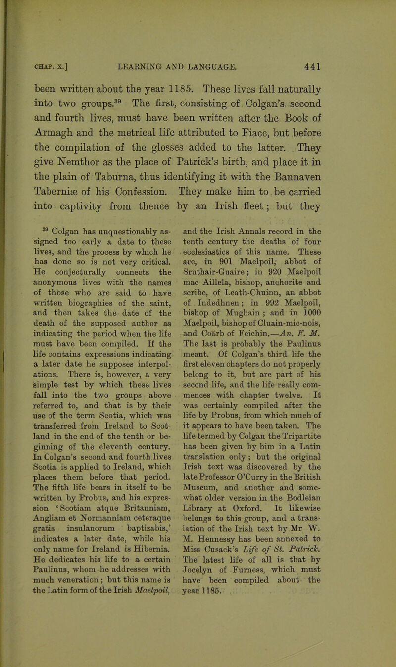 been written about the year 1185. These lives fall naturally into two groups.39 The first, consisting of Colgan’s second and fourth lives, must have been written after the Book of Armagh and the metrical life attributed to Fiacc, but before the compilation of the glosses added to the latter. They give Nemthor as the place of Patrick’s birth, and place it in the plain of Taburna, thus identifying it with the Bannaven Tabernise of his Confession. They make him to be carried into captivity from thence by an Irish fleet; but they 39 Colgan has unquestionably as- signed too early a date to these lives, and the process by which he has done so is not very critical. He conjecturally connects the anonymous lives with the names of those who are said to have written biographies of the saint, and then takes the date of the death of the supposed author as indicating the period when the life must have been compiled. If the life contains expressions indicating a later date he supposes interpol- ations. There is, however, a very simple test by which these lives fall into the two groups above referred to, and that is by their use of the term Scotia, which was transferred from Ireland to Scot- land in the end of the tenth or be- ginning of the eleventh century. In Colgan’s second and fourth lives Scotia is applied to Ireland, which places them before that period. The fifth life bears in itself to be written by Probus, and his expres- sion ‘Scotiam atque Britanniam, Angliam et Normanniam ceteraque gratis insulanorum baptizabis,’ indicates a later date, while his only name for Ireland is Hibernia. He dedicates his life to a certain Paulinus, whom he addresses with much veneration ; but this name is the Latin form of the Irish Maelpoil, and the Irish Annals record in the tenth century the deaths of four ecclesiastics of this name. These are, in 901 Maelpoil, abbot of Sruthair-Guaire; in 920 Maelpoil mac Aillela, bishop, anchorite and scribe, of Leath-Chuinn, an abbot of Indedhnen; in 992 Maelpoil, bishop of Mughain ; and in 1000 Maelpoil, bishop of Cluain-mic-nois, and Coiirb of Feichin.—An. F. M. The last is probably the Paulinus meant. Of Colgan’s third life the first eleven chapters do not properly belong to it, but are part of his second life, and the life really com- mences with chapter twelve. It was certainly compiled after the life by Probus, from which much of it appears to have been taken. The life termed by Colgan the Tripartite has been given by him in a Latin translation only; but the original Irish text was discovered by the late Professor O’Curry in the British Museum, and another and some- what older version in the Bodleian Library at Oxford. It likewise belongs to this group, and a trans- lation of the Irish text by Mr W. M. Hennessy has been annexed to Miss Cusack’s Life of St. Patrick. The latest life of all is that by Jocelyn of Furness, which must have been compiled about the year 1185.