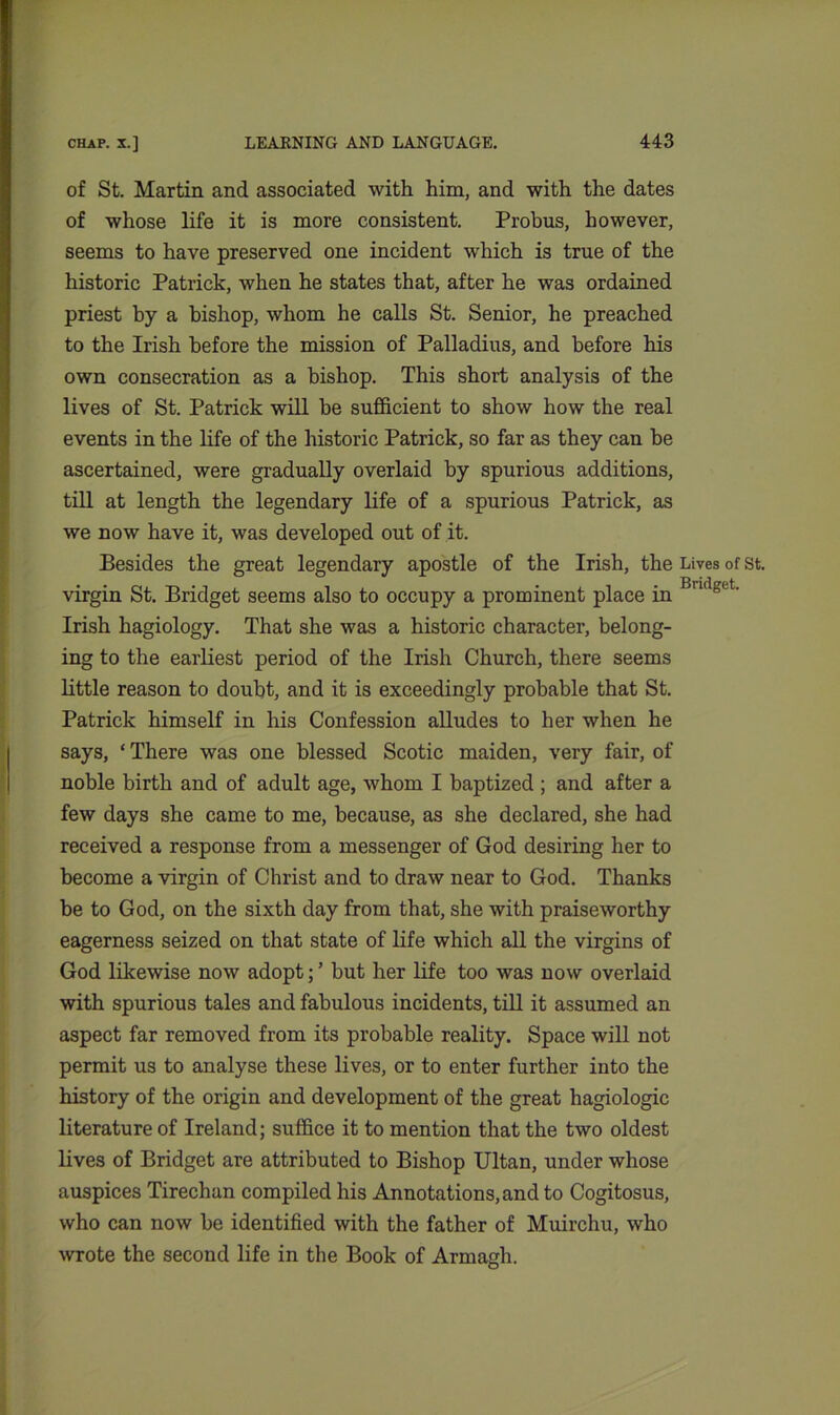 of St. Martin and associated with him, and with the dates of whose life it is more consistent. Probus, however, seems to have preserved one incident which is true of the historic Patrick, when he states that, after he was ordained priest by a bishop, whom he calls St. Senior, he preached to the Irish before the mission of Palladius, and before his own consecration as a bishop. This short analysis of the lives of St. Patrick will be sufficient to show how the real events in the life of the historic Patrick, so far as they can he ascertained, were gradually overlaid by spurious additions, till at length the legendary life of a spurious Patrick, as we now have it, was developed out of it. Besides the great legendary apostle of the Irish, the Lives of st. virgin St. Bridget seems also to occupy a prominent place in Bndget' Irish hagiology. That she was a historic character, belong- ing to the earliest period of the Irish Church, there seems little reason to doubt, and it is exceedingly probable that St. Patrick himself in his Confession alludes to her when he says, ‘ There was one blessed Scotic maiden, very fail', of noble birth and of adult age, whom I baptized ; and after a few days she came to me, because, as she declared, she had received a response from a messenger of God desiring her to become a virgin of Christ and to draw near to God. Thanks be to God, on the sixth day from that, she with praiseworthy eagerness seized on that state of life which all the virgins of God likewise now adopt; ’ but her life too was now overlaid with spurious tales and fabulous incidents, till it assumed an aspect far removed from its probable reality. Space will not permit us to analyse these lives, or to enter further into the history of the origin and development of the great hagiologic literature of Ireland; suffice it to mention that the two oldest lives of Bridget are attributed to Bishop Ultan, under whose auspices Tirechan compiled his Annotations, and to Cogitosus, who can now be identified with the father of Muirchu, who wrote the second life in the Book of Armagh.