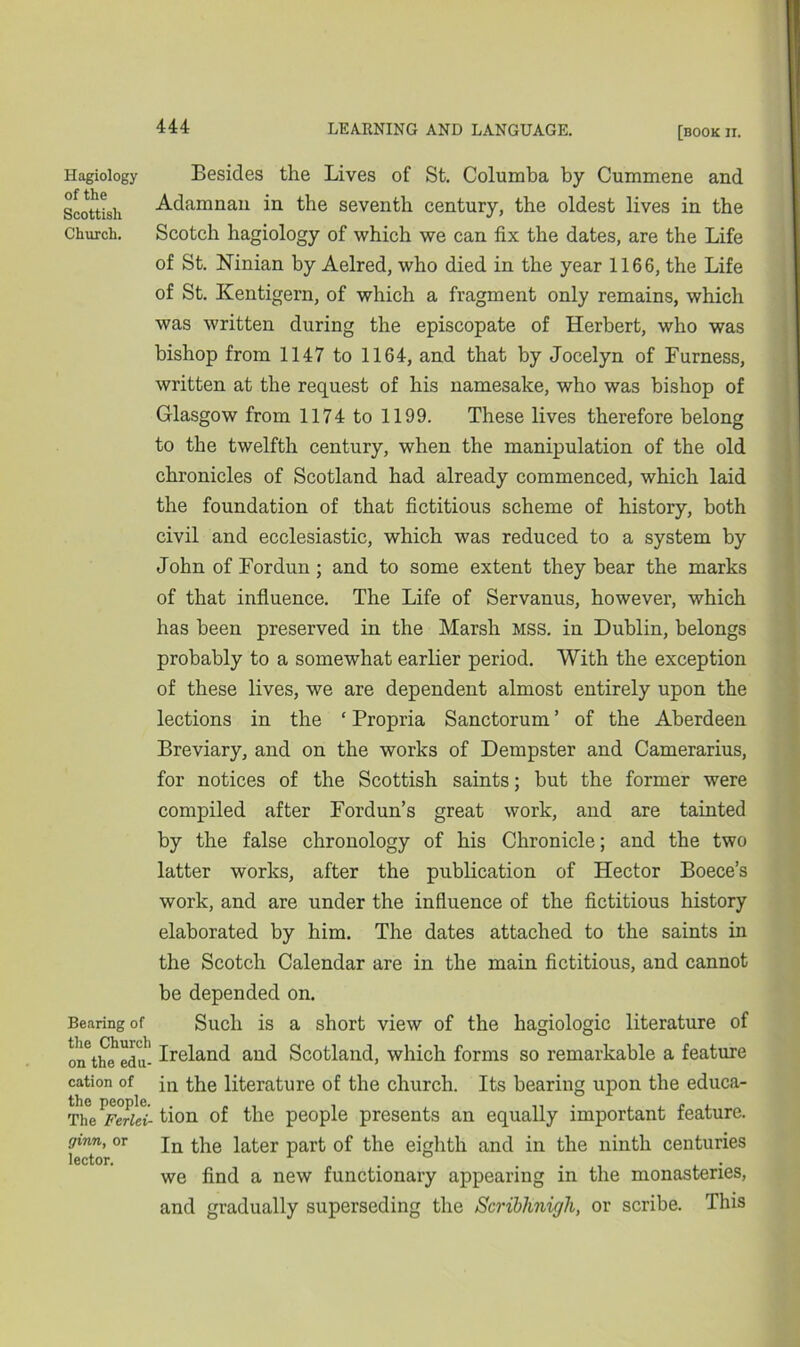 Hagiology of the Scottish Church. Bearing of the Church on the edu- cation of the people. The Ferlei- ginn, or lector. Besides the Lives of St. Columba by Cummene and Adamnan in the seventh century, the oldest lives in the Scotch hagiology of which we can fix the dates, are the Life of St. Ninian by Aelred, who died in the year 1166, the Life of St. Kentigern, of which a fragment only remains, which was written during the episcopate of Herbert, who was bishop from 1147 to 1164, and that by Jocelyn of Furness, written at the request of his namesake, who was bishop of Glasgow from 1174 to 1199. These lives therefore belong to the twelfth century, when the manipulation of the old chronicles of Scotland had already commenced, which laid the foundation of that fictitious scheme of history, both civil and ecclesiastic, which was reduced to a system by John of For dun ; and to some extent they bear the marks of that influence. The Life of Servanus, however, which has been preserved in the Marsh MSS. in Dublin, belongs probably to a somewhat earlier period. With the exception of these lives, we are dependent almost entirely upon the lections in the ‘ Propria Sanctorum ’ of the Aberdeen Breviary, and on the works of Dempster and Camerarius, for notices of the Scottish saints; but the former were compiled after Fordun’s great work, and are tainted by the false chronology of his Chronicle; and the two latter works, after the publication of Hector Boece’s work, and are under the influence of the fictitious history elaborated by him. The dates attached to the saints in the Scotch Calendar are in the main fictitious, and cannot be depended on. Such is a short view of the hagiologic literature of Ireland and Scotland, which forms so remarkable a feature in the literature of the church. Its bearing upon the educa- tion of the people presents an equally important feature. In the later part of the eighth and in the ninth centuries we find a new functionary appearing in the monasteries, and gradually superseding the Scriblinigh, or scribe. This