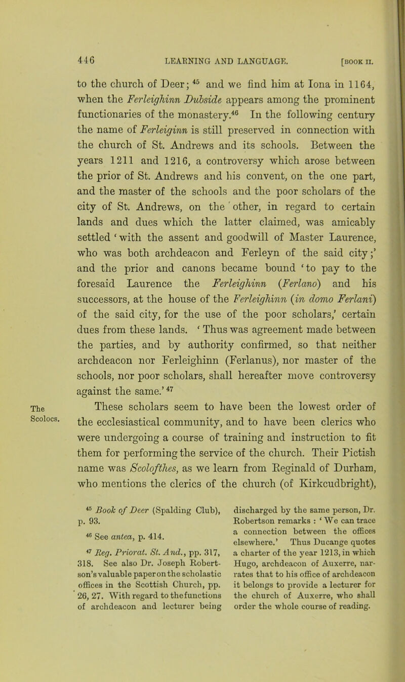 The Scolocs. to the church of Deer;45 and we find him at Iona in 1164, when the Ferleighinn Dubsicle appears among the prominent functionaries of the monastery.46 In the following century the name of Ferleiginn is still preserved in connection with the church of St. Andrews and its schools. Between the years 1211 and 1216, a controversy which arose between the prior of St. Andrews and his convent, on the one part, and the master of the schools and the poor scholars of the city of St. Andrews, on the ' other, in regard to certain lands and dues which the latter claimed, was amicably settled ‘ with the assent and goodwill of Master Laurence, who was both archdeacon and Ferleyn of the said city;’ and the prior and canons became bound ‘to pay to the foresaid Laurence the Ferleighinn (Ferlano) and his successors, at the house of the Ferleighinn (in domo Ferlani) of the said city, for the use of the poor scholars,’ certain dues from these lands. ‘ Thus was agreement made between the parties, and by authority confirmed, so that neither archdeacon nor Ferleighinn (Ferlanus), nor master of the schools, nor poor scholars, shall hereafter move controversy against the same.’47 These scholars seem to have been the lowest order of the ecclesiastical community, and to have been clerics who were undergoing a course of training and instruction to fit them for performing the service of the church. Their Pictish name was Scolofthes, as we learn from Reginald of Durham, who mentions the clerics of the church (of Kirkcudbright), 45 Book of Deer (Spalding Club), p. 93. 48 See antea, p. 414. 47 Beg. Prior at. St. And., pp. 317, 318. See also Dr. Joseph Robert- son’s valuable paper on the scholastic offices in the Scottish Church, pp. 26, 27. With regard to the functions of archdeacon and lecturer being discharged by the same person, Dr. Robertson remarks : ‘We can trace a connection between the offices elsewhere.’ Thus Ducange quotes a charter of the year 1213, in which Hugo, archdeacon of Auxerre, nar- rates that to his office of archdeacon it belongs to provide a lecturer for the church of Auxerre, who shall order the whole course of reading.