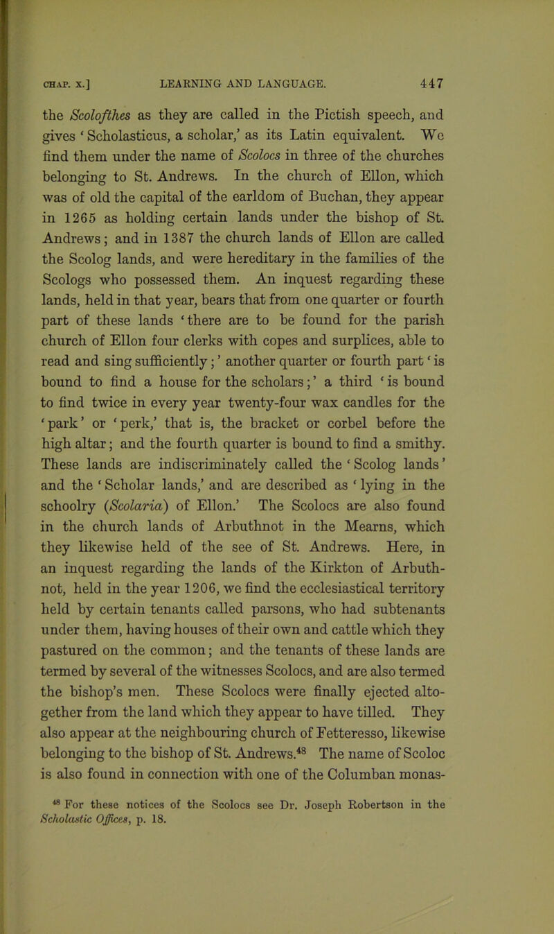 the Scolofthes as they are called in the Pictish speech, and gives ‘ Seholasticus, a scholar,’ as its Latin equivalent. We find them under the name of Scolocs in three of the churches belonging to St. Andrews. In the church of Ellon, which was of old the capital of the earldom of Buchan, they appear in 1265 as holding certain lands under the bishop of St. Andrews; and in 1387 the church lands of Ellon are called the Scolog lands, and were hereditary in the families of the Scologs who possessed them. An inquest regarding these lands, held in that year, bears that from one quarter or fourth part of these lands ‘there are to be found for the parish church of Ellon four clerks with copes and surplices, able to read and sing sufficiently; ’ another quarter or fourth part ‘ is bound to find a house for the scholars; ’ a third ‘ is bound to find twice in every year twenty-four wax candles for the ‘park’ or ‘perk,’ that is, the bracket or corbel before the high altar; and the fourth quarter is bound to find a smithy. These lands are indiscriminately called the ‘ Scolog lands ’ and the ‘ Scholar lands,’ and are described as ‘ lying in the schoolry (Scolaria) of Ellon.’ The Scolocs are also found in the church lands of Arbuthnot in the Mearns, which they likewise held of the see of St. Andrews. Here, in an inquest regarding the lands of the Kirkton of Arbuth- not, held in the year 1206, we find the ecclesiastical territory held by certain tenants called parsons, who had subtenants under them, having houses of their own and cattle which they pastured on the common; and the tenants of these lands are termed by several of the witnesses Scolocs, and are also termed the bishop’s men. These Scolocs were finally ejected alto- gether from the land which they appear to have tilled. They also appear at the neighbouring church of Fetteresso, likewise belonging to the bishop of St. Andrews.48 The name of Scoloc is also found in connection with one of the Columban monas- 48 For these notices of the Scolocs see Dr. Joseph Robertson in the Scholastic Offices, p. 18.