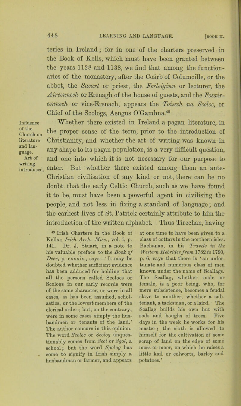 Influence of the Church on literature and lan- guage. Art of writing introduced. teries in Ireland; for in one of the charters preserved in the Book of Kells, which must have been granted between the years 1128 and 1138, we find that among the function- aries of the monastery, after the Coarb of Columcille, or the abbot, the Sacart or priest, the Ferleiginn or lecturer, the Aircennech or Erenagh of the house of guests, and the Fosair- cennech or vice-Erenach, appears the Toisech na Scoloc, or Chief of the Scologs, Aengus O’Gamhna.49 Whether there existed in Ireland a pagan literature, in the proper sense of the term, prior to the introduction of Christianity, and whether the art of writing was known in any shape to its pagan population, is a very difficult question, and one into which it is not necessary for our purpose to enter. But whether there existed among them an ante- Christian civilisation of any kind or not, there can be no doubt that the early Celtic Church, such as we have found it to be, must have been a powerful agent in civilising the people, and not less in fixing a standard of language; and the earliest lives of St. Patrick certainly attribute to him the introduction of the written alphabet. Thus Tirechan, having 49 Irish Charters in the Book of Kells; Irish Arcli. Misc., vol. i. p. 141. Dr. J. Stuart, in a note to his valuable preface to the Book of Deer, p. cxxxix., says—1 It may be doubted whether sufficient evidence has been adduced for holding that all the persons called Scolocs or Scologs in our early records were of the same character, or were in all cases, as has been assumed, schol- astics, or the lowest members of the clerical order; but, on the contrary, were in some cases simply the hus- bandmen or tenants of the land.’ The author concurs in this opinion. The word Scoloc or Scolog unques- tionably comes from Scol or Sgol, a school; but the word Sgolog has . come to signify in Irish simply a husbandman or farmer, and appears at one time to have been given to a class of cottars in the northern isles. Buchanan, in his Travels in the Western Hebrides from 1782 to 1790, p. 6, says that there is ‘an unfor- tunate and numerous class of men known under the name of Scallags. The Scallag, whether male or female, is a poor being, who, for mere subsistence, becomes a feudal slave to another, whether a sub- tenant, a tacksman, or a laird. The Scallag builds his own hut with sods and boughs of trees. Five days in the week he works for his master; the sixth is allowed to himself for the cultivation of some scrap of land on the edge of some moss or moor, on which he raises a little kail or colworts, barley and potatoes.’
