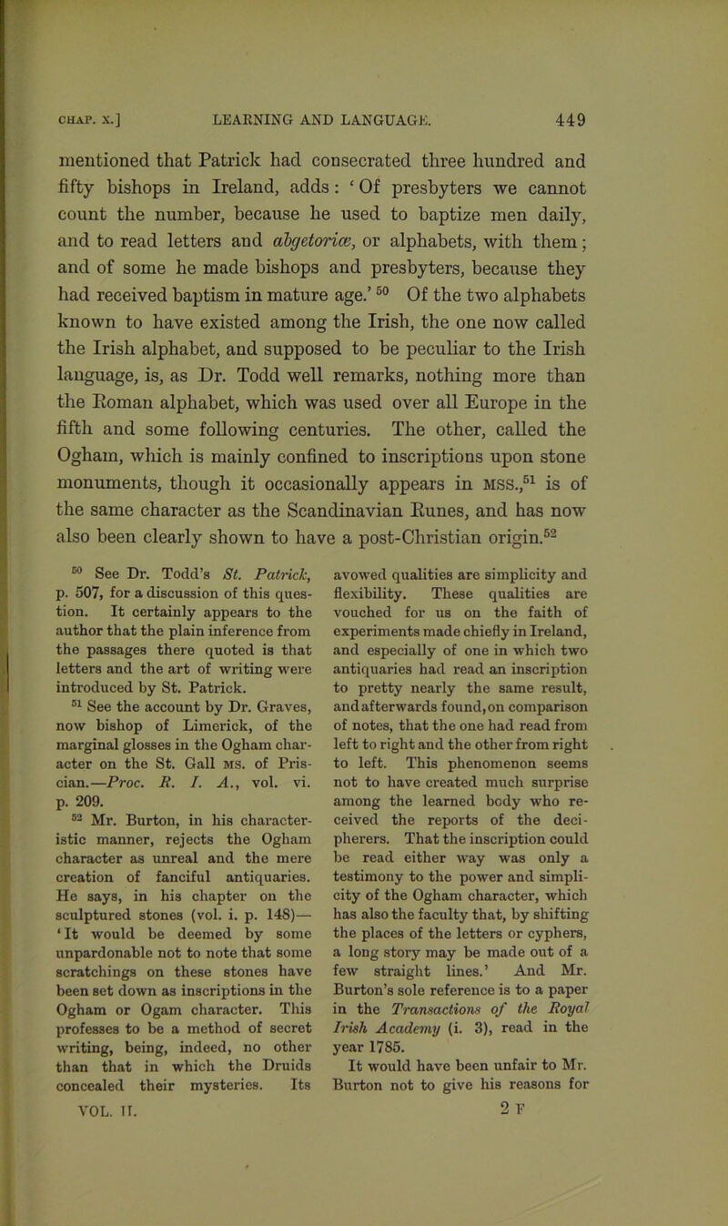 mentioned that Patrick had consecrated three hundred and fifty bishops in Ireland, adds: ‘ Of presbyters we cannot count the number, because he used to baptize men daily, and to read letters aud abgetorice, or alphabets, with them; and of some he made bishops and presbyters, because they had received baptism in mature age.’50 Of the two alphabets known to have existed among the Irish, the one now called the Irish alphabet, and supposed to be peculiar to the Irish language, is, as Dr. Todd well remarks, nothing more than the Eoman alphabet, which was used over all Europe in the fifth and some following centuries. The other, called the Ogham, which is mainly confined to inscriptions upon stone monuments, though it occasionally appears in mss.,51 is of the same character as the Scandinavian Eunes, and has now also been clearly shown to have a post-Christian origin.52 50 See Dr. Todd’s St. Patrick, p. 507, for a discussion of this ques- tion. It certainly appears to the author that the plain inference from the passages there quoted is that letters and the art of writing were introduced by St. Patrick. 81 See the account by Dr. Graves, now bishop of Limerick, of the marginal glosses in the Ogham char- acter on the St. Gall ms. of Pris- cian.—Proc. R. I. A., vol. vi. p. 209. 82 Mr. Burton, in his character- istic manner, rejects the Ogham character as unreal and the mere creation of fanciful antiquaries. He says, in his chapter on the sculptured stones (vol. i. p. 148)— ‘ It would be deemed by some unpardonable not to note that some scratchings on these stones have been set down as inscriptions in the Ogham or Ogam character. This professes to be a method of secret writing, being, indeed, no other than that in which the Druids concealed their mysteries. Its avowed qualities are simplicity and flexibility. These qualities are vouched for us on the faith of experiments made chiefly in Ireland, and especially of one in which two antiquaries had read an inscription to pretty nearly the same result, and afterwards found, on comparison of notes, that the one had read from left to right and the other from right to left. This phenomenon seems not to have created much surprise among the learned body who re- ceived the reports of the deci- pherers. That the inscription could be read either way was only a testimony to the power and simpli- city of the Ogham character, which has also the faculty that, by shifting the places of the letters or cyphers, a long story may be made out of a few straight lines.’ And Mr. Burton’s sole reference is to a paper in the Transactions of the Royal Irish Academy (i. 3), read in the year 1785. It would have been unfair to Mr. Burton not to give his reasons for 2 F VOL. II.