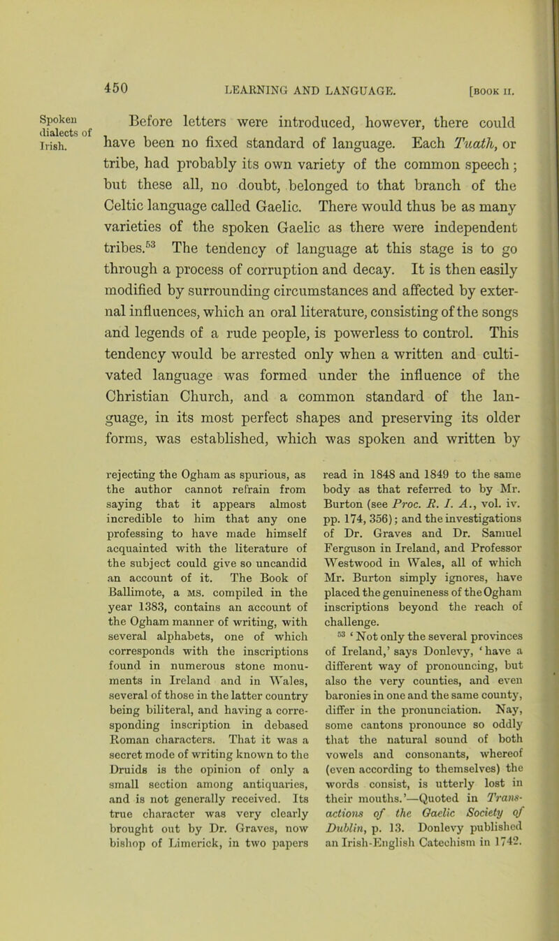 Spoken dialects of Irish. Before letters were introduced, however, there could have been no fixed standard of language. Each Tuath, or tribe, had probably its own variety of the common speech; but these all, no doubt, belonged to that branch of the Celtic language called Gaelic. There would thus be as many varieties of the spoken Gaelic as there were independent tribes.53 The tendency of language at this stage is to go through a process of corruption and decay. It is then easily modified by surrounding circumstances and affected by exter- nal influences, which an oral literature, consisting of the songs and legends of a rude people, is powerless to control. This tendency would be arrested only when a written and culti- vated language was formed under the influence of the Christian Church, and a common standard of the lan- guage, in its most perfect shapes and preserving its older forms, was established, which was spoken and written by rejecting the Ogham as spurious, as the author cannot refrain from saying that it appears almost incredible to him that any one professing to have made himself acquainted with the literature of the subject could give so uncandid an account of it. The Book of Ballimote, a ms. compiled in the year 1383, contains an account of the Ogham manner of writing, with several alphabets, one of which corresponds with the inscriptions found in numerous stone monu- ments in Ireland and in Wales, several of those in the latter country being biliteral, and having a corre- sponding inscription in debased Roman characters. That it was a secret mode of writing known to the Druids is the opinion of only a small section among antiquaries, and is not generally received. Its true character was very clearly brought out by Dr. Graves, now bishop of Limerick, in two papers read in 1848 and 1849 to the same body as that referred to by Mr. Burton (see Proc. R. I. A., vol. iv. pp. 174, 356); and the investigations of Dr. Graves and Dr. Samuel Ferguson in Ireland, and Professor Westwood in Wales, all of which Mr. Burton simply ignores, have placed the genuineness of the Ogham inscriptions beyond the reach of challenge. 53 ‘ Not only the several provinces of Ireland,’ says Donlevy, ‘ have a different way of pronouncing, but also the very counties, and even baronies in one and the same county, differ in the pronunciation. Nay, some cantons pronounce so oddly that the natural sound of both vowels and consonants, whereof (even according to themselves) the words consist, is utterly lost in their mouths.’—Quoted in Trans- actions of the Gaelic Society of Dublin, p. 13. Donlevy published an Irish-English Catechism in 1742.