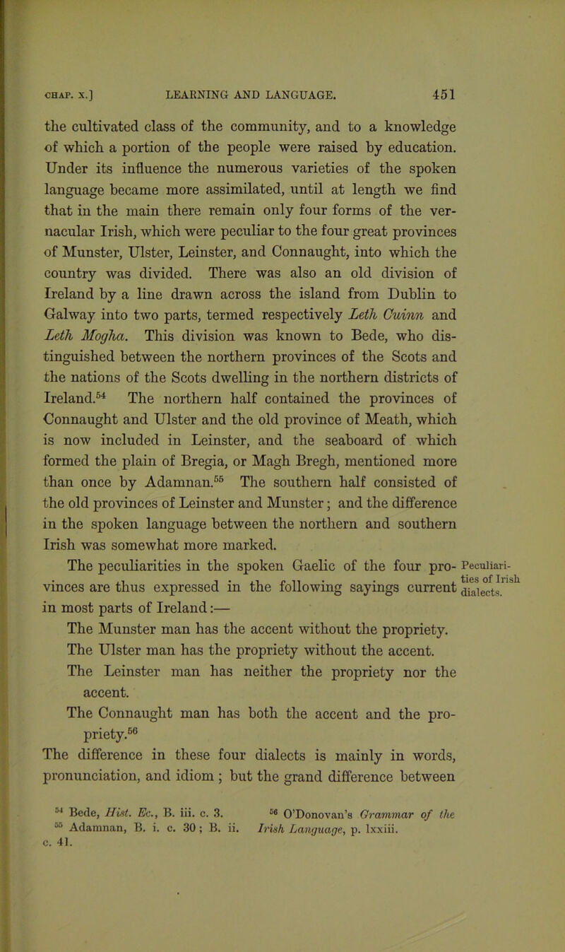 the cultivated class of the community, and to a knowledge of which a portion of the people were raised by education. Under its influence the numerous varieties of the spoken language became more assimilated, until at length we find that in the main there remain only four forms of the ver- nacular Irish, which were peculiar to the four great provinces of Munster, Ulster, Leinster, and Connaught, into which the country was divided. There was also an old division of Ireland by a line drawn across the island from Dublin to Galway into two parts, termed respectively Leth Cuinn and Lcth Mogha. This division was known to Bede, who dis- tinguished between the northern provinces of the Scots and the nations of the Scots dwelling in the northern districts of Ireland.54 The northern half contained the provinces of Connaught and Ulster and the old province of Meath, which is now included in Leinster, and the seaboard of which formed the plain of Bregia, or Magh Bregh, mentioned more than once by Adamnan.55 The southern half consisted of the old provinces of Leinster and Munster; and the difference in the spoken language between the northern and southern Irish was somewhat more marked. The peculiarities in the spoken Gaelic of the four pro- vinces are thus expressed in the following sayings current in most parts of Ireland:— The Munster man has the accent without the propriety. The Ulster man has the propriety without the accent. The Leinster man has neither the propriety nor the accent. The Connaught man has both the accent and the pro- priety.66 The difference in these four dialects is mainly in words, pronunciation, and idiom ; but the grand difference between 54 Bede, Hist. Ec., B. iii. c. 3. 56 O’Donovau’s Grammar of the 55 Adamnan, B. i. c. 30; B. ii. Irish Language, p. lxxiii. c. 41. Peculiari- ties of Irish dialects.