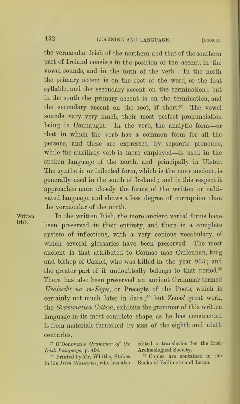Written Irish. the vernacular Irish of the northern and that of the southern part of Ireland consists in the position of the accent, in the vowel sounds, and in the form of the verb. In the north the primary accent is on the root of the word, or the first syllable, and the secondary accent on the termination; but in the south the primary accent is on the termination, and the secondary accent on the root, if short.57 The vowel sounds vary very much, their most perfect pronunciation being in Connaught. In the verb, the analytic form—or that in which the verb has a common form for all the persons, and these are expressed by separate pronouns, while the auxiliary verb is more employed—is used in the spoken language of the north, and principally in Ulster. The synthetic or inflected form, which is the more ancient, is generally used in the south of Ireland; and in this respect it approaches more closely the forms of the written or culti- vated language, and shows a less degree of corruption than the vernacular of the north. In the written Irish, the more ancient verbal forms have been preserved in their entirety, and there is a complete system of inflections, with a very copious vocabulary, of which several glossaries have been preserved. The most ancient is that attributed to Cormac mac Cuilennan, king and bishop of Cashel, who was killed in the year 903; and the greater part of it undoubtedly belongs to that period.58 There has also been preserved an ancient Grammar termed Uraicecht na m-Eiges, or Precepts of the Poets, which is certainly not much later in date ;59 but Zeuss’ great work, the Grammatica Celtica, exhibits the grammar of this written language in its most complete shape, as he has constructed it from materials furnished by mss. of the eighth and ninth centuries. 57 O’Donovan’s Grammar of Ike edited a translation for the Irish Irish Language, p. 404. Archaeological Society. 68 Printed by Mr. Whitley Stokes 59 Copies are contained in the in his Irish Glossaries, who has also Books of Ballimote and Lecau.