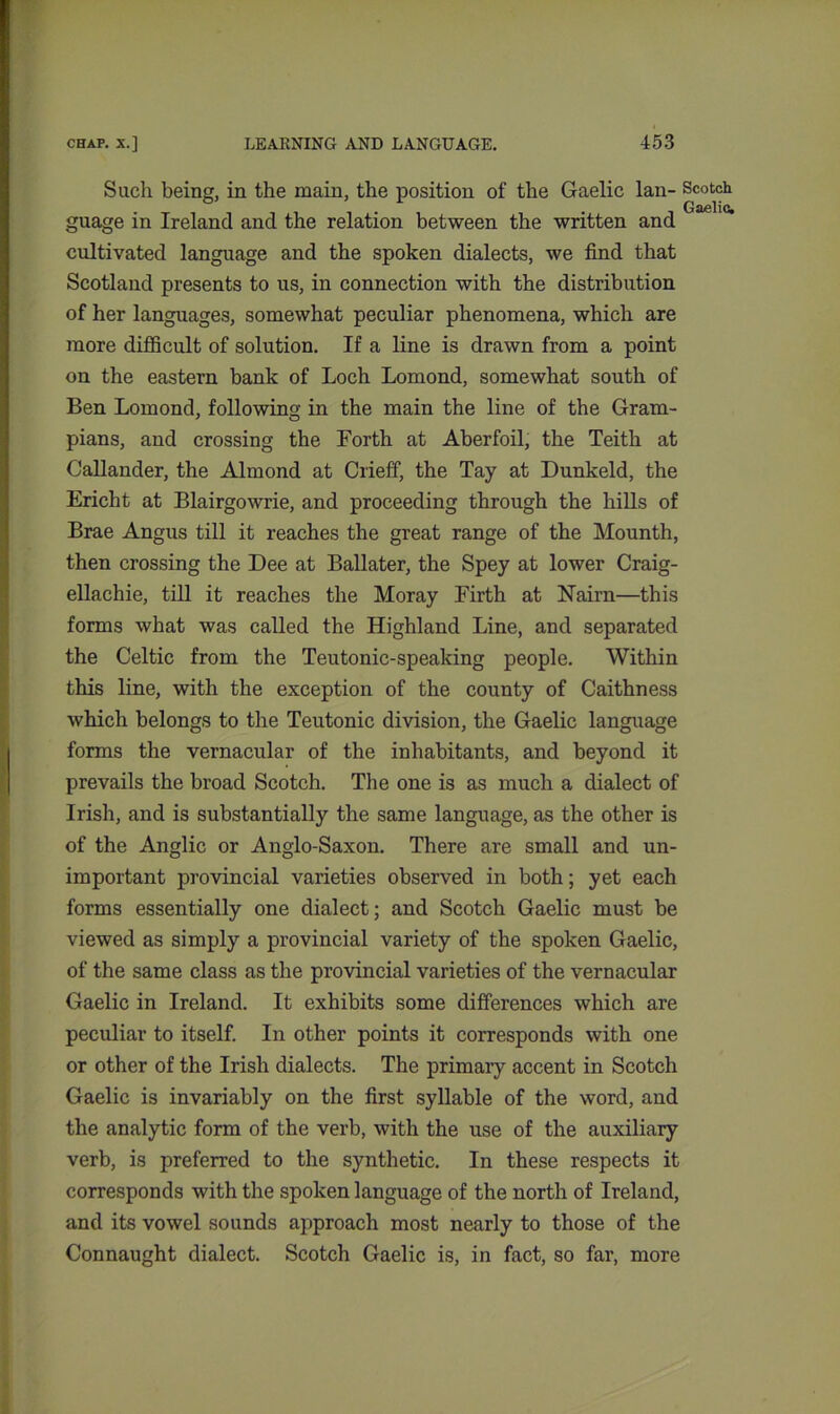 Such being, in the main, the position of the Gaelic lan- Scotch guage in Ireland and the relation between the written and cultivated language and the spoken dialects, we find that Scotland presents to us, in connection with the distribution of her languages, somewhat peculiar phenomena, which are more difficult of solution. If a line is drawn from a point on the eastern bank of Loch Lomond, somewhat south of Ben Lomond, following in the main the line of the Gram- pians, and crossing the Forth at Aberfoil, the Teith at Callander, the Almond at Crieff, the Tay at Dunkeld, the Ericht at Blairgowrie, and proceeding through the hills of Brae Angus till it reaches the great range of the Mounth, then crossing the Dee at Ballater, the Spey at lower Craig- ellachie, till it reaches the Moray Firth at Nairn—this forms what was called the Highland Line, and separated the Celtic from the Teutonic-speaking people. Within this line, with the exception of the county of Caithness which belongs to the Teutonic division, the Gaelic language forms the vernacular of the inhabitants, and beyond it prevails the broad Scotch. The one is as much a dialect of Irish, and is substantially the same language, as the other is of the Anglic or Anglo-Saxon. There are small and un- important provincial varieties observed in both; yet each forms essentially one dialect; and Scotch Gaelic must be viewed as simply a provincial variety of the spoken Gaelic, of the same class as the provincial varieties of the vernacular Gaelic in Ireland. It exhibits some differences which are peculiar to itself. In other points it corresponds with one or other of the Irish dialects. The primary accent in Scotch Gaelic is invariably on the first syllable of the word, and the analytic form of the verb, with the use of the auxiliary verb, is preferred to the synthetic. In these respects it corresponds with the spoken language of the north of Ireland, and its vowel sounds approach most nearly to those of the Connaught dialect. Scotch Gaelic is, in fact, so far, more