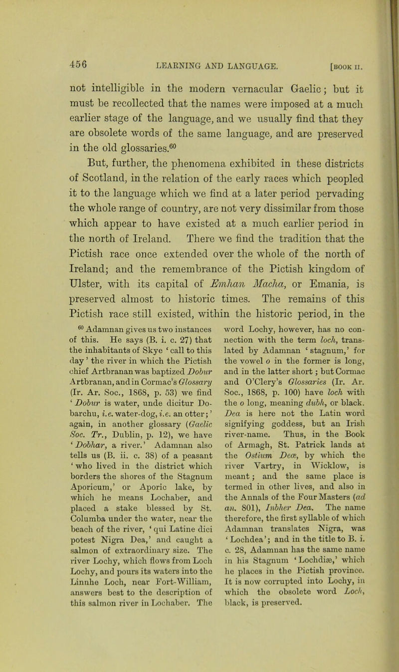 not intelligible in the modern vernacular Gaelic; but it must be recollected that the names were imposed at a much earlier stage of the language, and we usually find that they are obsolete words of the same language, and are preserved in the old glossaries.60 But, further, the phenomena exhibited in these districts of Scotland, in the relation of the early races which peopled it to the language which we find at a later period pervading the whole range of country, are not very dissimilar from those which appear to have existed at a much earlier period in the north of Ireland. There we find the tradition that the Pictish race once extended over the whole of the north of Ireland; and the remembrance of the Pictish kingdom of Ulster, with its capital of Emhan Maclia, or Emania, is preserved almost to historic times. The remains of this Pictish race still existed, within the historic period, in the 60 Adamnan gives us two instances of this. He says (B. i. c. 27) that the inhabitants of Skye ‘ call to this day ’ the river in which the Pictish chief Artbrananwas baptized Dobur Artbranan, and in Cormac’s Glossary (Ir. Ar. Soc., 1S68, p. 53) we find ‘ Dobur is water, unde dicitur Do- barchu, i.e. water-dog, i.e. an otter; ’ again, in another glossary (Gaelic Soc. Tr., Dublin, p. 12), we have ‘ Dobhar, a river. ’ Adamnan also tells us (B. ii. c. 38) of a peasant * who lived in the district which borders the shores of the Stagnum Aporicum,’ or Aporic lake, by which he means Lochaber, and placed a stake blessed by St. Columba under the water, near the beach of the river, ‘ qui Latine dici potest Nigra Dea,’ and caught a salmon of extraordinary size. The river Lochy, which flows from Loch Lochy, and pours its waters into the Linnhe Loch, near Fort-William, answers best to the description of this salmon river in Lochaber. The word Lochy, however, has no con- nection with the term loch, trans- lated by Adamnan ‘stagnum,’ for the vowel o in the former is long, and in the latter short; but Cormac and O’Clery’s Glossaries (Ir. Ar. Soc., 1868, p. 100) have loch with the o long, meaning dubh, or black. Dea is here not the Latin word signifying goddess, but an Irish river-name. Thus, in the Book of Armagh, St. Patrick lands at the Ostium Decs, by which the river Vartry, in Wicklow, is meant; and the same place is termed in other lives, and also in the Annals of the Four Masters (ad an. 801), Inbher Dea. The name therefore, the first syllable of which Adamnan translates Nigra, was ‘ Lochdea’; and in the title to B. i. c. 28, Adamnan has the same name in his Stagnum ‘Lochdise,’ which he places in the Pictish province. It is now corrupted into Lochy, in which the obsolete word Loch, black, is preserved.