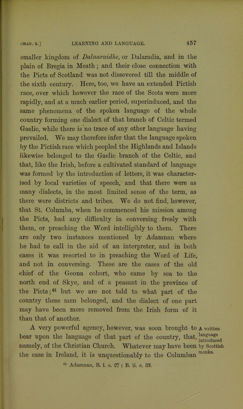 smaller kingdom of Dalnaraidhc, or Dalaradia, and in tlie plain of Bregia in Meath; and their close connection with the Piets of Scotland was not dissevered till the middle of the sixth century. Here, too, we have an extended Pictish race, over which however the race of the Scots were more rapidly, and at a much earlier period, superinduced, and the same phenomena of the spoken language of the whole country forming one dialect of that branch of Celtic termed Gaelic, while there is no trace of any other language having prevailed. We may therefore infer that the language spoken by the Pictish race which peopled the Highlands and Islands likewise belonged to the Gaelic branch of the Celtic, and that, like the Irish, before a cultivated standard of language was formed by the introduction of letters, it was character- ised by local varieties of speech, and that there were as many dialects, in the most limited sense of the term, as there were districts and tribes. We do not find, however, that St. Columba, when he commenced his mission among the Piets, had any difficulty in conversing freely with them, or preaching the Word intelligibly to them. There are only two instances mentioned by Adamnan where he had to call in the aid of an interpreter, and in both cases it was resorted to in preaching the Word of Life, and not in conversing. These are the cases of the old chief of the Geona cohort, who came by sea to the north end of Skye, and of a peasant in the province of the Piets;61 but we are not told to what part of the country these men belonged, and the dialect of one part may have been more removed from the Irish form of it than that of another. A very powerful agency, however, was soon brought to a written bear upon the language of that part of the country, that, namely, of the Christian Church. Whatever may have been by Scottish the case in Ireland, it is unquestionably to the Columban luouks- B1 Adamnan, B. i. c. 27 ; B. ii. c. 33.