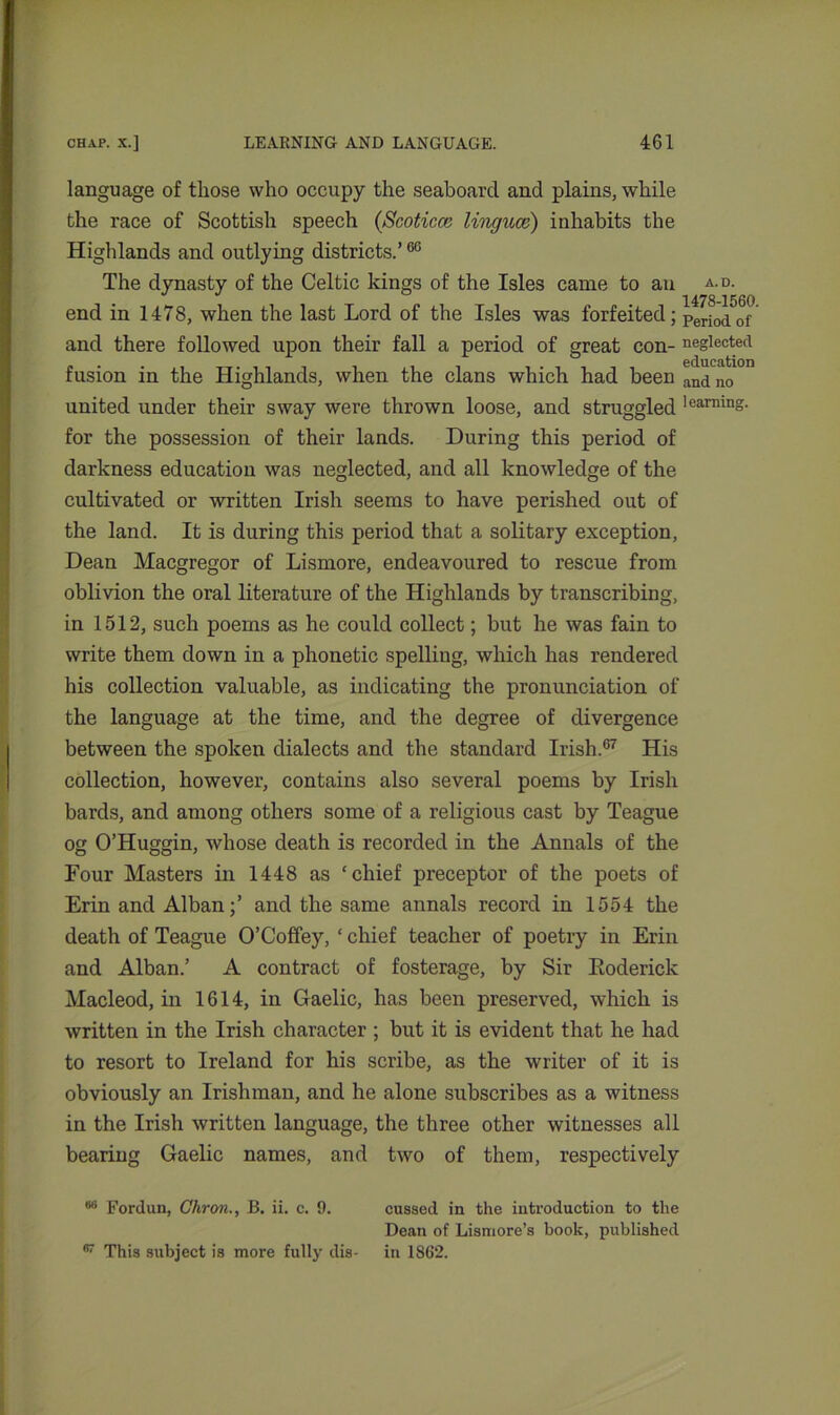 language of those who occupy the seaboard and plains, while the race of Scottish speech (Scoticce linguae) inhabits the Highlands and outlying districts.’60 The dynasty of the Celtic kings of the Isles came to an a.d. end in 1478, when the last Lord of the Isles was forfeited; ptriotfof and there followed upon their fall a period of great con- neglected fusion in the Highlands, when the clans which had been an<i no united under their sway were thrown loose, and struggled learains- for the possession of their lands. During this period of darkness education was neglected, and all knowledge of the cultivated or written Irish seems to have perished out of the land. It is during this period that a solitary exception, Dean Macgregor of Lismore, endeavoured to rescue from oblivion the oral literature of the Highlands by transcribing, in 1512, such poems as he could collect; but he was fain to write them down in a phonetic spelling, which has rendered his collection valuable, as indicating the pronunciation of the language at the time, and the degree of divergence between the spoken dialects and the standard Irish.67 His collection, however, contains also several poems by Irish bards, and among others some of a religious cast by Teague og O’Huggin, whose death is recorded in the Annals of the Four Masters in 1448 as ‘chief preceptor of the poets of Erin and Alban;’ and the same annals record in 1554 the death of Teague O’Coffey, ‘ chief teacher of poetry in Erin and Alban.’ A contract of fosterage, by Sir Roderick Macleod, in 1614, in Gaelic, has been preserved, which is written in the Irish character ; but it is evident that he had to resort to Ireland for his scribe, as the writer of it is obviously an Irishman, and he alone subscribes as a witness in the Irish written language, the three other witnesses all bearing Gaelic names, and two of them, respectively 66 Fordun, Ghron., B. ii. c. 9. cussed in the introduction to the Dean of Lismore’s book, published fi7 This subject is more fully dis- in 1862.