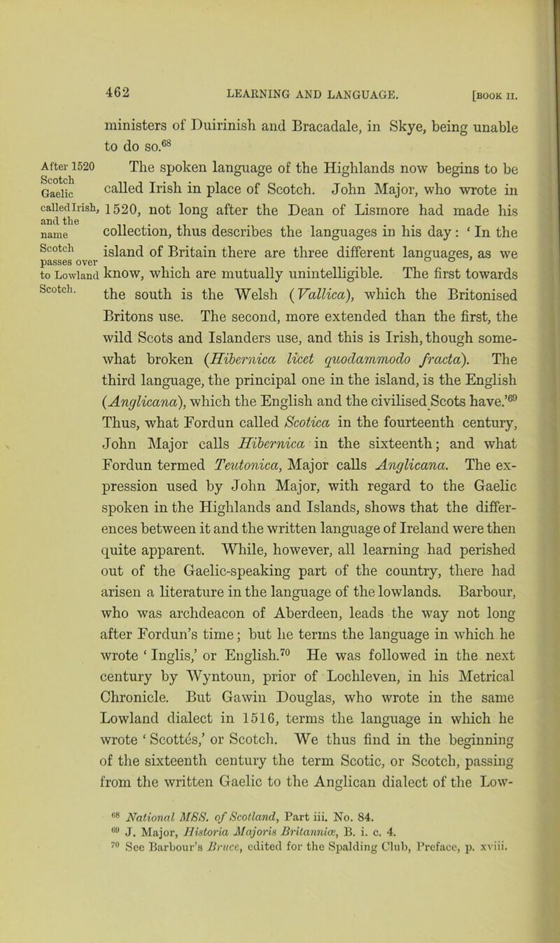 ministers of Duirinish and Bracadale, in Skye, being unable to do so.68 After 1520 The spoken language of the Highlands now begins to be Gaelic called Irish in place of Scotch. John Major, who wrote in called Irish, 1520, not long after the Dean of Lisinore had made his and the name collection, thus describes the languages m his day: ‘ In the island of Britain there are three different languages, as we passes over # ... 00 to Lowland know, which are mutually unintelligible. The first towards Scotch. the south is the Welsh (Vallica), which the Britonised Britons use. The second, more extended than the first, the wild Scots and Islanders use, and this is Irish, though some- what broken (Hibernicci licet guodammodo fracta). The third language, the principal one in the island, is the English (Anglicana), which the English and the civilised Scots have.’69 Thus, what Fordun called Scotica in the fourteenth century, John Major calls Hibernica in the sixteenth; and what Fordun termed Teutonicci, Major calls Anglicana. The ex- pression used by John Major, with regard to the Gaelic spoken in the Highlands and Islands, shows that the differ- ences between it and the written language of Ireland were then quite apparent. While, however, all learning had perished out of the Gaelic-speaking part of the country, there had arisen a literature in the language of the lowlands. Barbour, who was archdeacon of Aberdeen, leads the way not long after Fordun’s time; but he terms the language in which he wrote ‘ Inglis,’ or English.70 He was followed in the next century by Wyntoun, prior of Loclileven, in his Metrical Chronicle. But Gawin Douglas, who wrote in the same Lowland dialect in 1516, terms the language in which he wrote ‘ Scottes,’ or Scotch. We thus find in the beginning of the sixteenth century the term Scotic, or Scotch, passing from the written Gaelic to the Anglican dialect of the Low- 88 National MSS. of Scotland, Part iii. No. S4. 88 J. Major, Iiistoria Majoris Britannia:, B. i. c. 4. 70 See Barbour’s Bruce, edited for the Spalding Club, Preface, p. xviii.