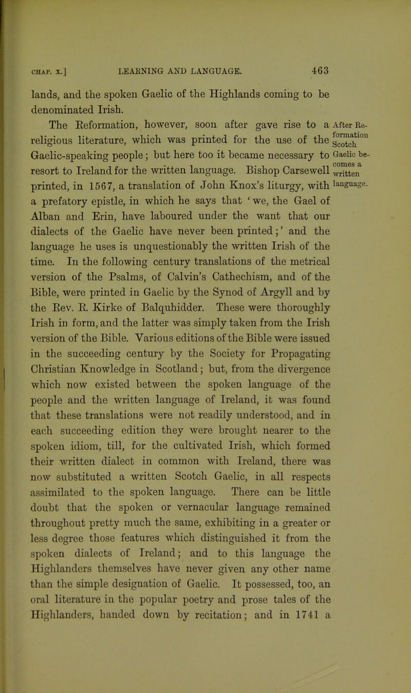 lands, and the spoken Gaelic of the Highlands coming to be denominated Irish. The Beformation, however, soon after gave rise to a After Re- religious literature, which was printed for the use of the g°™c^10n Gaelic-speaking people; but here too it became necessary to Gaelic be- resort to Ireland for the written language. Bishop Carsewell witten printed, in 1567, a translation of John Knox’s liturgy, with language, a prefatory epistle, in which he says that ‘ we, the Gael of Alban and Erin, have laboured under the want that our dialects of the Gaelic have never been printed; ’ and the language he uses is unquestionably the written Irish of the time. In the following century translations of the metrical version of the Psalms, of Calvin’s Cathechism, and of the Bible, were printed in Gaelic by the Synod of Argyll and by the Bev. B. Kirke of Balquhidder. These were thoroughly Irish in form, and the latter was simply taken from the Irish version of the Bible. Various editions of the Bible were issued in the succeeding century by the Society for Propagating Christian Knowledge in Scotland; but, from the divergence which now existed between the spoken language of the people and the written language of Ireland, it was found that these translations were not readily understood, and in each succeeding edition they were brought nearer to the spoken idiom, till, for the cultivated Irish, which formed their written dialect in common with Ireland, there was now substituted a written Scotch Gaelic, in all respects assimilated to the spoken language. There can be little doubt that the spoken or vernacular language remained throughout pretty much the same, exhibiting in a greater or less degree those features which distinguished it from the spoken dialects of Ireland; and to this language the Highlanders themselves have never given any other name than the simple designation of Gaelic. It possessed, too, an oral literature in the popular poetry and prose tales of the Highlanders, handed down by recitation; and in 1741 a