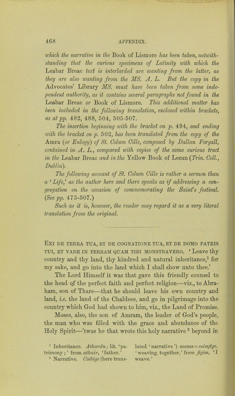 which the narrative in the Book of Lismore has been taken, notwith- standing that the curious specimens of Latinity with which the Leabar Breac text is interlarded are wanting from the latter, as they are also wanting from the MS. A. L. But the copy in the Advocates’ Library MS. must have been taken from some inde- pendent authority, as it contains several paragraphs not found in the Leabar Breac or Book of Lismore. This additional matter has been included in the following translation, enclosed within brackets, as at pp. 482, 488, 504, 505-507. The insertion beginning with the bracket on p. 494, and ending ivith the bracket on p. 502, has been translated from the copy of the Amra (or Eulogy) of St. Colum Cille, composed by Dalian Forgall, contained in A. L., compared with copies of the same curious tract in the Leabar Breac and in the Yellow Book of Lecan (Trin. Coll., Dublin). The following account of St. Colum Cille is rather a sermon than a ‘ Life,’ as the author here and there speaks as if addressing a con- gregation on the occasion of commemorating the Saint’s festival. (See pp. 473-507.) Such as it is, however, the reader may regard it as a very literal translation from the original. EXI DE TERRA TUA, ET DE COGNATIONE TUA, ET DE DOMO PATRIS TUI, ET VADE IN TERRAM QUAM TIBI MONSTRAVERO. ‘ Leave thy country and thy land, thy kindred and natural inheritance,1 for my sake, and go into the land which I shall show unto thee.’ The Lord Himself it was that gave this friendly counsel to the head of the perfect faith and perfect religion—viz., to Abra- ham, son of Thare—that he should leave his own country and land, i.e. the land of the Chaldees, and go in pilgrimage into the country which God had shown to him, viz., the Land of Promise. Moses, also, the son of Amram, the leader of God’s people, the man who was filled with the grace and abundance of the Holy Spirit—’twas he that wrote this holy narrative 2 beyond in 1 Inheritance. Athardu; lit. ‘pa- lated ‘ narrative ’) seems = coimJige, trimony ; ’ from athair, ‘father.’ ‘ weaving, together,’ from figim, ‘I - Narrative. Coibige (here trans- weave. ’