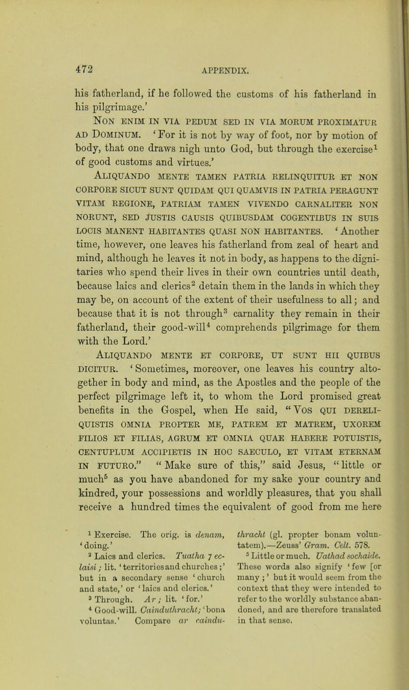 his fatherland, if he followed the customs of his fatherland in his pilgrimage.’ Non enim in via pedum sed in via morum proximatur ad Dominum. ‘For it is not by way of foot, nor by motion of body, that one draws nigh unto God, but through the exercise1 of good customs and virtues.’ Aliquando mente tamen patria relinquitur et non CORPORE SICUT SUNT QUIDAM QUI QUAMVIS IN PATRIA PERAGUNT VITAM REGIONE, PATRIAM TAMEN VIVENDO CARNALITER NON NORUNT, SED JUSTIS CAUSIS QUIBUSDAM COGENTIBUS IN SUIS LOCIS MANENT HABITANTES QUASI NON HABITANTES. ‘ Another time, however, one leaves his fatherland from zeal of heart and mind, although he leaves it not in body, as happens to the digni- taries who spend their lives in their own countries until death, because laics and clerics2 detain them in the lands in which they may be, on account of the extent of their usefulness to all; and because that it is not through3 carnality they remain in their fatherland, their good-will4 comprehends pilgrimage for them with the Lord.’ Aliquando mente et corpore, ut sunt hii quibus dicitur. ‘ Sometimes, moreover, one leaves his country alto- gether in body and mind, as the Apostles and the people of the perfect pilgrimage left it, to whom the Lord promised great benefits in the Gospel, when He said, “Vos qui dereli- QUISTIS OMNIA PROPTER ME, PATREM ET MATREM, UXOREM FILIOS ET FILIAS, AGRUM ET OMNIA QUAE HABERE POTUISTIS, CENTUPLUM ACC1PIETIS IN HOC SAECULO, ET VITAM ETERNAM IN futuro.” “ Make sure of this,” said Jesus, “ little or much5 as you have abandoned for my sake your country and kindred, your possessions and worldly pleasures, that you shall receive a hundred times the equivalent of good from me here 1 Exercise. The orig. is dunam, 1 doing. ’ 2 Laics and clerics. Tuatha 7 ec- laisi; lit. ‘territories and churches;’ but in a secondary sense ‘ church and state, ’ or ‘ laics and clerics. ’ 3 Through. Ar; lit. ‘for.’ 4 Good-will. Cainduthracht; ‘bona voluntas.’ Compare ar caindu- thracht (gl. propter bonam volun- tatem).—Zeuss’ Gram. Celt. 578. 5 Little or much. Uathad sochaide. These words also signify ‘ few [or many ; ’ but it would seem from the context that they were intended to refer to the worldly substance aban- doned, and are therefore translated in that sense.
