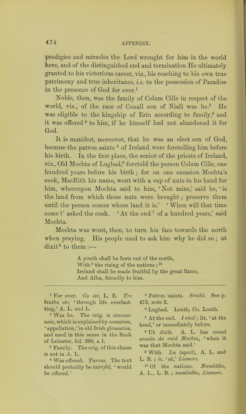 prodigies and miracles the Lord wrought for him in the world here, and of the distinguished end and termination He ultimately granted to his victorious career, viz., his reaching to his own true patrimony and true inheritance, i.e. to the possession of Paradise in the presence of God for ever.1 Noble, then, was the family of Colum Cille in respect of the world, viz., of the race of Conall son of Niall was he.2 He was eligible to the kingship of Eriu according to family,3 and it was offered 4 to him, if he himself had not abandoned it for God. It is manifest, moreover, that he was an elect son of God, because the patron saints 5 of Ireland were foretelling him before his birth. In the first place, the senior of the priests of Ireland, viz., Old Mochta of Lugbad,6 foretold the person Colum Cille, one hundred years before his birth; for on one occasion Mochta’s cook, MacRith his name, went with a cup of nuts in his hand for him, whereupon Mochta said to him, ‘ Not mine,’ said he, ‘ is the land from which those nuts were brought; preserve them until the person comes whose land it is.’ ‘ When will that time come V asked the cook. ‘ At the end 7 of a hundred years,’ said Mochta. Mochta was wont, then, to turn his face towards the north when praying. His people used to ask him why he did so ; ut dixit8 to them :— A youth shall be born out of the north, With 9 the rising of the nations ;10 Ireland shall be made fruitful by the great flame, And Alba, friendly to him. 1 For ever. Co sir, L. B. Tre biutbu sir, ‘ through life everlast- ting,’ A. L. and L. 2 Was he. The orig. is atacom- naic, which is explained by comainm, ‘appellation,’ in old Irish glossaries, and used in this sense in the Book of Leinster, fol. 200, a 1. 3 Family. The orig. of this clause is not in A. L. 4 Was offered. Tarcus. The text should probably be taircfid, ‘ would be offered.’ 5 Patron 'saints. Sruthi. See p. 473, note 2. 8 Lugbad. Louth, Co. Louth. 7 At the end. I cind ; lit. ‘ at the head,’ or immediately before. 8 Ut dixit. A. L. has conad annsin do raid Mochta, ‘when it was that Mochta said.’ 9 With. La (apud), A. L. and L. B. ; ic. ‘at,’ Lismore. 10 Of the nations. Nambitho, A. L., L. B. ; nambidho, Lismore.