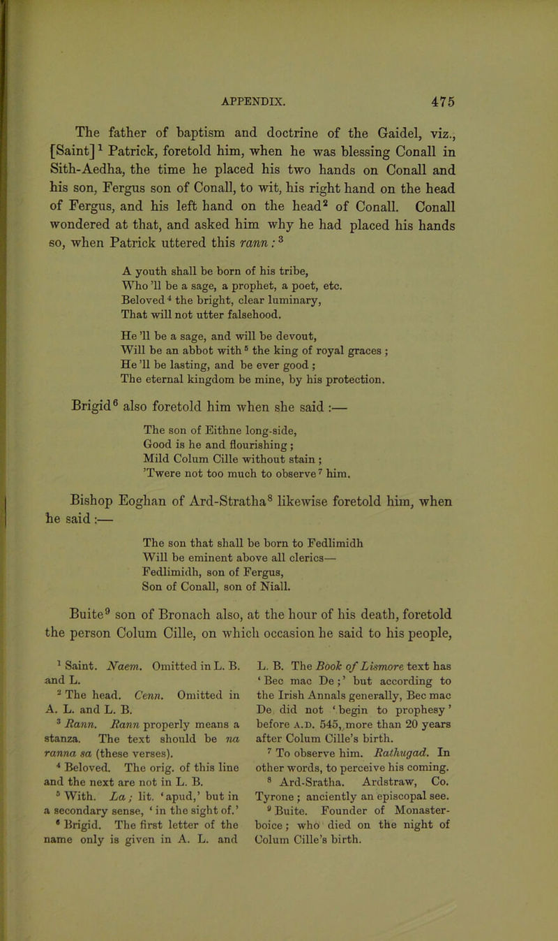 The father of baptism and doctrine of the Gaidel, viz., [Saint]1 Patrick, foretold him, when he was blessing Conall in Sith-Aedha, the time he placed his two hands on Conall and his son, Fergus son of Conall, to wit, his right hand on the head of Fergus, and his left hand on the head2 of Conall. Conall wondered at that, and asked him why he had placed his hands so, when Patrick uttered this rann:3 A youth shall be born of his tribe, Who ’ll be a sage, a prophet, a poet, etc. Beloved 4 * the bright, clear luminary, That will not utter falsehood. He ’ll be a sage, and will be devout, Will be an abbot with 6 the king of royal graces ; He ’ll be lasting, and be ever good ; The eternal kingdom be mine, by his protection. Brigid6 also foretold him when she said :— The son of Eithne long-side, Good is he and flourishing ; Mild Colum Cille without stain ; ’Twere not too much to observe7 him. Bishop Eoghan of Ard-Stratha8 likewise foretold him, when he said:— The son that shall be born to Fedlimidh Will be eminent above all clerics— Fedlimidh, son of Fergus, Son of Conall, son of Niall. Buite9 son of Bronach also, at the hour of his death, foretold the person Colum Cille, on which occasion he said to his people, 1 Saint, 1Vaem. Omitted in L. B. and L. 9 The head. Cenn. Omitted in A. L. and L. B. 3 Rann. Rann properly means a stanza. The text should be na ranna sa (these verses). 4 Beloved. The orig. of this line and the next are not in L. B. 6 With. La; lit. ‘apud,’ but in a secondary sense, ‘ in the sight of.’ 8 Brigid. The first letter of the name only is given in A. L. and L. B. The Booh of Lismore text has ‘ Bee mac De ; ’ but according to the Irish Annals generally, Bee mac De did not ‘begin to prophesy’ before a.d. 545, ,more than 20 years after Colum Cille’s birth. 7 To observe him. Rathugad. In other words, to perceive his coming. 8 Ard-Sratha. Ardstraw, Co. Tyrone ; anciently an episcopal see. 9 Buite. Founder of Monaster - boice; who died on the night of Colum Cille’s birth.