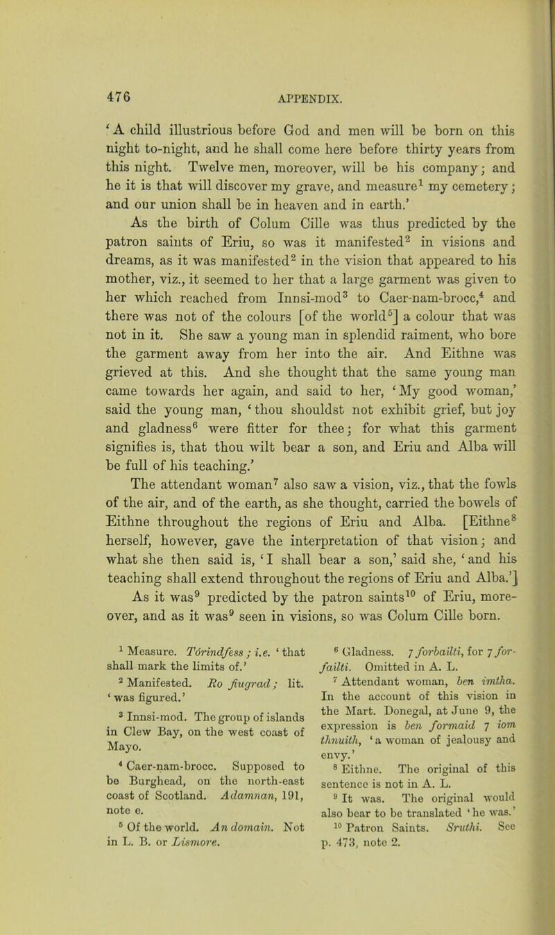 ‘ A child illustrious before God and men will be born on this night to-night, and he shall come here before thirty years from this night. Twelve men, moreover, will be his company; and he it is that will discover my grave, and measure1 my cemetery; and our union shall be in heaven and in earth.’ As the birth of Colum Cille was thus predicted by the patron saints of Eriu, so was it manifested2 in visions and dreams, as it was manifested2 in the vision that appeared to his mother, viz., it seemed to her that a large garment was given to her which reached from Innsi-mod3 to Caer-nam-brocc,4 and there was not of the colours [of the world5] a colour that was not in it. She saw a young man in splendid raiment, who bore the garment away from her into the air. And Eithne was grieved at this. And she thought that the same young man came towards her again, and said to her, ‘ My good woman,’ said the young man, ‘ thou shouldst not exhibit grief, but joy and gladness6 were fitter for thee; for what this garment signifies is, that thou wilt bear a son, and Eriu and Alba will be full of his teaching.’ The attendant woman7 also saw a vision, viz., that the fowls of the air, and of the earth, as she thought, carried the bowels of Eithne throughout the regions of Eriu and Alba. [Eithne8 herself, however, gave the interpretation of that vision; and what she then said is, ‘ I shall bear a son,1 said she, * and his teaching shall extend throughout the regions of Eriu and Alba.’] As it was9 predicted by the patron saints10 of Eriu, more- over, and as it was9 seen in visions, so was Colum Cille born. 1 Measure. Tdrindfesa ; i.e. ‘ that shall mark the limits of.’ 2 Manifested. Ro Jiugrad; lit. ‘ was figured.’ 3 Innsi-mod. The group of islands in Clew Bay, on the west coast of Mayo. 4 Caer-nam-brocc. Supposed to be Burghead, on the north-east coast of Scotland. Adamian, 191, note e. 8 Of the world. An domain. Not in L. B. or Lismore. 8 Gladness, j forbailti, for 7 for- failti. Omitted in A. L. 7 Attendant woman, ben imtha. In the account of this vision in the Mart. Donegal, at June 9, the expression is ben formaid 7 iom thnuith, ‘a woman of jealousy and envy. ’ 8 Eithne. The original of this sentence is not in A. L. 9 It was. The original would also bear to be translated ‘ he was. ’ 10 Patron Saints. Sruthi. See p. 473, note 2.